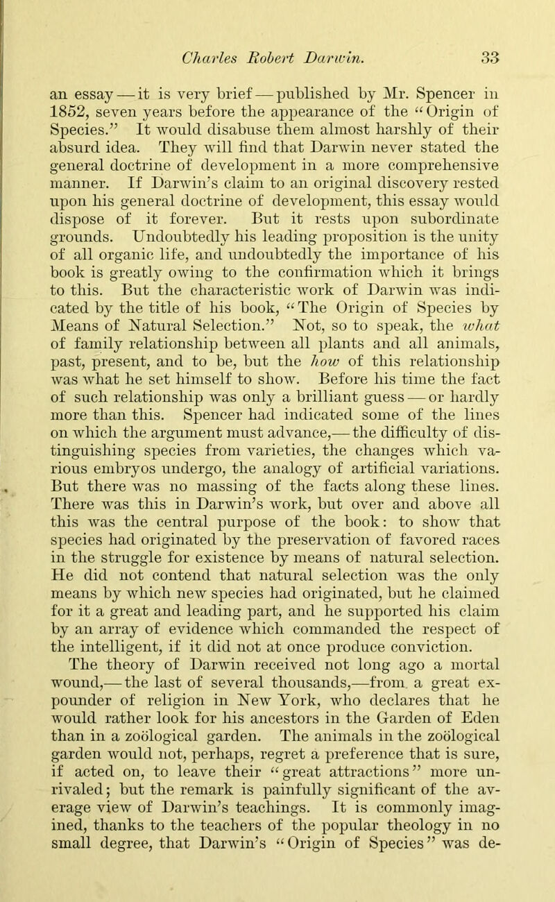 an essay —it is very brief — published by Mr. Spencer in 1852, seven years before the appearance of the “ Origin of Species.” It would disabuse them almost harshly of their absurd idea. They will find that Darwin never stated the general doctrine of development in a more comprehensive manner. If Darwin’s claim to an original discovery rested upon his general doctrine of development, this essay would dispose of it forever. But it rests upon subordinate grounds. Undoubtedly his leading proposition is the unity of all organic life, and undoubtedly the importance of his book is greatly owing to the confirmation which it brings to this. But the characteristic work of Darwin was indi- cated by the title of his book, “ The Origin of Species by Means of Natural Selection.” Not, so to speak, the what of family relationship between all plants and all animals, past, present, and to be, but the how of this relationship was what he set himself to show. Before his time the fact of such relationship was only a brilliant guess — or hardly more than this. Spencer had indicated some of the lines on which the argument must advance,— the difficulty of dis- tinguishing species from varieties, the changes which va- rious embryos undergo, the analogy of artificial variations. But there was no massing of the facts along these lines. There was this in Darwin’s work, but over and above all this was the central purpose of the book: to show that species had originated by the preservation of favored races in the struggle for existence by means of natural selection. He did not contend that natural selection was the only means by which new species had originated, but he claimed for it a great and leading part, and he supported his claim by an array of evidence which commanded the respect of the intelligent, if it did not at once produce conviction. The theory of Darwin received not long ago a mortal wound,— the last of several thousands,—from, a great ex- pounder of religion in New York, who declares that he would rather look for his ancestors in the Garden of Eden than in a zoological garden. The animals in the zoological garden would not, perhaps, regret a preference that is sure, if acted on, to leave their “great attractions” more un- rivaled ; but the remark is painfully significant of the av- erage view of Darwin’s teachings. It is commonly imag- ined, thanks to the teachers of the popular theology in no small degree, that Darwin’s “ Origin of Species ” was de-