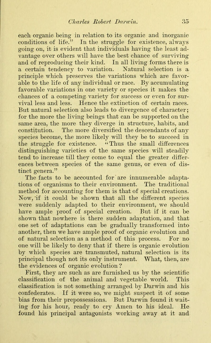 each organic being in relation to its organic and inorganic conditions of life.” In the struggle for existence, always going on, it is evident that individuals having the least ad- vantage over others will have the best chance of surviving and of reproducing their kind. In all living forms there is a certain tendency to variation. Natural selection is a principle which preserves the variations which are favor- able to the life of any individual or race. By accumulating favorable variations in one variety or species it makes the chances of a competing, variety for success or even for sur- vival less and less. Hence the extinction of certain races. But natural selection also leads to divergence of character; for the more the living beings that can be supported on the same area, the more they diverge in structure, habits, and constitution. The more diversified the descendants of any species become, the more likely will they be to succeed in the struggle for existence. “Thus the small differences distinguishing varieties of the same species will steadily tend to increase till they come to equal the greater differ- ences between species of the same genus, or even of dis- tinct genera.” The facts to be accounted for are innumerable adapta- tions of organisms to their environment. The traditional method for accounting for them is that of special creations. Now, 'if it could be shown that all the different species were suddenly adapted to their environment, we should have ample proof of special creation. But if it can be shown that nowhere is there sudden adaptation, and that one set of adaptations can be gradually transformed into another, then we have ample proof of organic evolution and of natural selection as a method of this process. For no one will be likely to deny that if there is organic evolution by which species are transmuted, natural selection is its principal though not its only instrument. What, then, are the evidences of organic evolution ? First, they are such as are furnished us by the scientific classification of the animal and vegetable world. This classification is not something arranged by Darwin and his confederates. If it were so, we might suspect it of some bias from their prepossessions. But Darwin found it wait- ing for his hour, ready to cry Amen to his ideal. He found his principal antagonists working away at it and