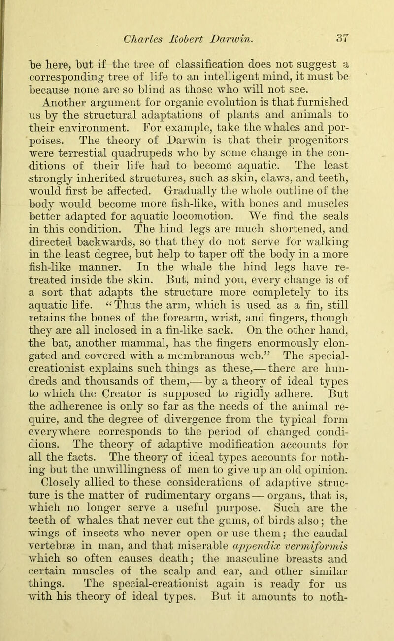 be here, but if the tree of classification does not suggest a corresponding tree of life to an intelligent mind, it must be because none are so blind as those who will not see. Another argument for organic evolution is that furnished us by the structural adaptations of plants and animals to their environment. For example, take the whales and por- poises. The theory of Darwin is that their progenitors were terrestial quadrupeds who by some change in the con- ditions of their life had to become aquatic. The least strongly inherited structures, such as skin, claws, and teeth, would first be affected. Gradually the whole outline of the body would become more fish-like, with bones and muscles better adapted for aquatic locomotion. We find the seals in this condition. The hind legs are much shortened, and directed backwards, so that they do not serve for walking- in the least degree, but help to taper off the body in a more fish-like manner. In the whale the hind legs have re- treated inside the skin. But, mind you, every change is of a sort that adapts the structure more completely to its aquatic life. “ Thus the arm, which is used as a fin, still retains the bones of the forearm, wrist, and fingers, though they are all inclosed in a fin-like sack. On the other hand, the bat, another mammal, has the fingers enormously elon- gated and covered with a membranous web.” The special- creationist explains such things as these,— there are hun- dreds and thousands of them,— by a theory of ideal types to which the Creator is supposed to rigidly adhere. But the adherence is only so far as the needs of the animal re- quire, and the degree of divergence from the typical form everywhere corresponds to the period of changed condi- dions. The theory of adaptive modification accounts for all the facts. The theory of ideal types accounts for noth- ing but the unwillingness of men to give up an old opinion. Closely allied to these considerations of adaptive struc- ture is the matter of rudimentary organs — organs, that is, which no longer serve a useful purpose. Such are the teeth of whales that never cut the gums, of birds also; the wings of insects who never open or use them; the caudal vertebrae in man, and that miserable appendix vermiformis which so often causes death; the masculine breasts and certain muscles of the scalp and ear, and other similar things. The special-creationist again is ready for us with his theory of ideal types. But it amounts to noth-