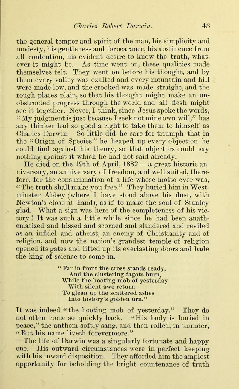 the general temper and spirit of the man, his simplicity and modesty, his gentleness and forbearance, his abstinence from all contention, his evident desire to know the truth, what- ever it might be. As time went on, these qualities made themselves felt. They went on before his thought, and by them every valley was exalted and every mountain and hill were made low, and the crooked was made straight, and the rough places plain, so that his thought might make an un- obstructed progress through the world and all flesh might see it together. Never, I think, since Jesus spoke the words, “ My judgment is just because I seek not mine own will,” has auy thinker had so good a right to take them to himself as Charles Darwin. So little did he care for triumph that in the “Origin of Species” he heaped up every objection he could find against his theory, so that objectors could say nothing against it which he had not said already. He died on the 19th of April, 1882 — a great historic an- niversary, an anniversary of freedom, and well suited, there- fore, for the consummation of a life whose motto ever was, “ The truth shall make you free.” They buried him in West- minster Abbey (where I have stood above his dust, with Newton’s close at hand), as if to make the soul of Stanley glad. What a sign was here of the completeness of his vic- tory ! It was such a little while since he had been anath- ematized and hissed and scorned and slandered and reviled as an infidel and atheist, an enemy of Christianity and of religion, and now the nation’s grandest temple of religion opened its gates and lifted up its everlasting doors and bade the king of science to come in. “Far in front the cross stands ready, And the clustering fagots burn, While the hooting mob of yesterday With silent awe return To glean up the scattered ashes Into history’s golden urn.” It was indeed “the hooting mob of yesterday.” They do not often come so quickly back. “ His body is buried in peace,” the anthem softly sang, and then rolled, in thunder, “But his name liveth forevermore.” The life of Darwin was a singularly fortunate and happy one. His outward circumstances were in perfect keeping with his inward disposition. They afforded him the amplest opportunity for beholding the bright countenance of truth