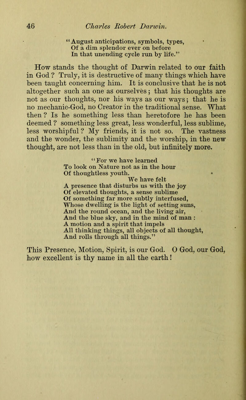 “ August anticipations, symbols, types, Of a dim splendor ever on before In that unending cycle run by life.” How stands the thought of Darwin related to our faith in God ? Truly, it is destructive of many things which have been taught concerning him. It is conclusive that he is not altogether such an one as ourselves; that his thoughts are not as our thoughts, nor his ways as our ways; that he is no mechanic-God, no Creator in the traditional sense. What then ? Is he something less than heretofore he has been deemed ? something less great, less wonderful, less sublime, less worshipful ? My friends, it is not so. The vastness and the wonder, the sublimity and the worship, in the new thought, are not less than in the old, but infinitely more. “For we have learned To look on Nature not as in the hour Of thoughtless youth. We have felt A presence that disturbs us with the joy Of elevated thoughts, a sense sublime Of something far more subtly interfused, Whose dwelling is the light of setting suns, And the round ocean, and the living air, And the blue sky, and in the mind of man : A motion and a spirit that impels All thinking things, all objects of all thought, And rolls through all things.” This Presence, Motion, Spirit, is our God. 0 God, our God, how excellent is thy name in all the earth!