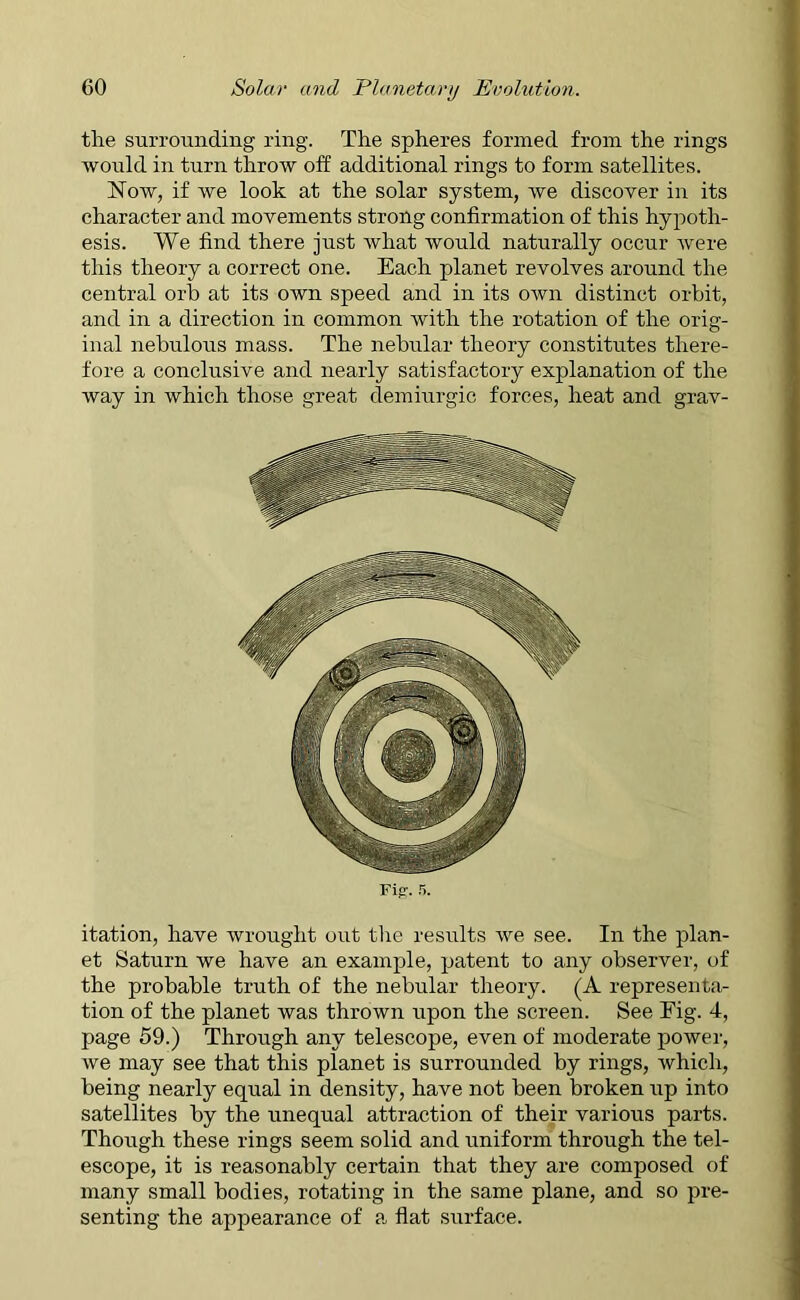 the surrounding ring. The spheres formed from the rings would in turn throw off: additional rings to form satellites. Now, if we look at the solar system, we discover in its character and movements strong confirmation of this hypoth- esis. We find there just what would naturally occur were this theory a correct one. Each planet revolves around the central orb at its own speed and in its own distinct orbit, and in a direction in common with the rotation of the orig- inal nebulous mass. The nebular theory constitutes there- fore a conclusive and nearly satisfactory explanation of the way in which those great demiurgic forces, heat and grav- Fifr. 5. itation, have wrought out the results we see. In the plan- et Saturn we have an example, patent to any observer, of the probable truth of the nebular theory. (A representa- tion of the planet was thrown upon the screen. See Fig. 4, page 59.) Through any telescope, even of moderate power, we may see that this planet is surrounded by rings, which, being nearly equal in density, have not been broken up into satellites by the unequal attraction of their various parts. Though these rings seem solid and uniform through the tel- escope, it is reasonably certain that they are composed of many small bodies, rotating in the same plane, and so pre- senting the appearance of a flat surface.