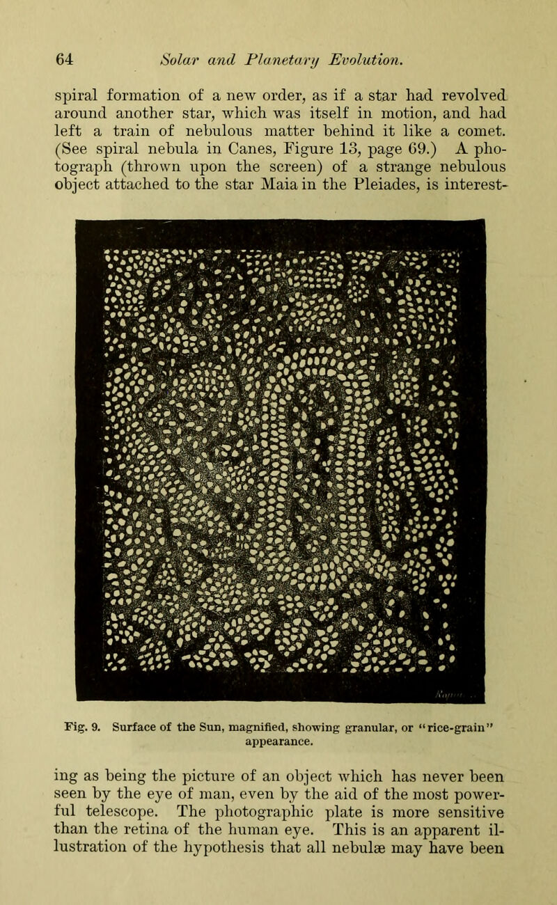 spiral formation of a new order, as if a star had revolved around another star, which was itself in motion, and had left a train of nebulous matter behind it like a comet. (See spiral nebula in Canes, Figure 13, page 69.) A pho- tograph (thrown upon the screen) of a strange nebulous object attached to the star Maia in the Pleiades, is interest- Fig. 9. Surface of the Sun, magnified, showing granular, or “rice-grain” appearance. ing as being the picture of an object which has never been seen by the eye of man, even by the aid of the most power- ful telescope. The photographic plate is more sensitive than the retina of the human eye. This is an apparent il- lustration of the hypothesis that all nebulae may have been