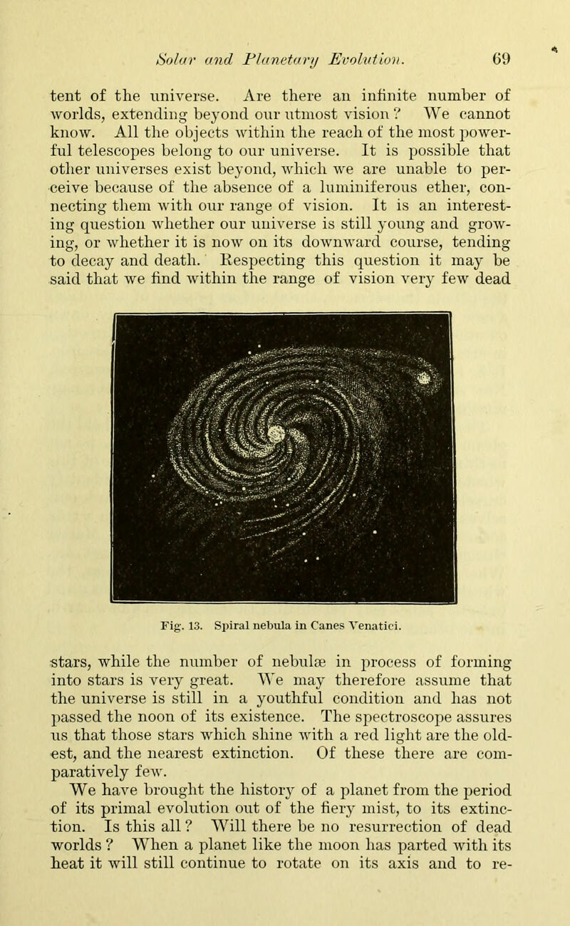 tent of the universe. Are there an infinite number of worlds, extending beyond our utmost vision ? We cannot know. All the objects within the reach of the most power- ful telescopes belong to our universe. It is possible that other universes exist beyond, which we are unable to per- ceive because of the absence of a luminiferous ether, con- necting them with our range of vision. It is an interest- ing question whether our universe is still young and grow- ing, or whether it is now on its downward course, tending to decay and death. Respecting this question it may be said that we find within the range of vision very few dead Fig1. 13. Spiral nebula in Canes Yenatici. stars, while the number of nebulae in process of forming into stars is very great. We may therefore assume that the universe is still in a youthful condition and has not passed the noon of its existence. The spectroscope assures us that those stars which shine with a red light are the old- est, and the nearest extinction. Of these there are com- paratively few. We have brought the history of a planet from the period of its primal evolution out of the fiery mist, to its extinc- tion. Is this all ? Will there be no resurrection of dead worlds ? When a planet like the moon has parted with its heat it will still continue to rotate on its axis and to re-