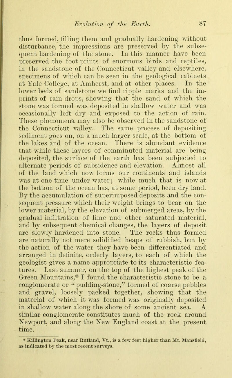 thus formed, filling them and gradually hardening •without disturbance, the impressions are preserved by the subse- quent hardening of the stone. In this manner have been preserved the foot-prints of enormous birds and reptiles, in the sandstone of the Connecticut valley and elsewhere, specimens of which can be seen in the geological cabinets at Yale College, at Amherst, and at other places. In the lower beds of sandstone we find ripple marks and the im- prints of rain drops, showing that the sand of which the stone was formed was deposited in shallow water and was occasionally left dry and exposed to the action of rain. These phenomena may also be observed in the sandstone of the Connecticut valley. The same process of depositing sediment goes on, on a much larger scale, at the bottom of the lakes and of the ocean. There is abundant evidence tliat while these layers of comminuted material are being deposited, the surface of the earth has been subjected to alternate periods of subsidence and elevation. Alitiost all of the land which now forms our continents and islands was at one time under water; while much that is now at the bottom of the ocean has, at some period, been dry land. By the accumulation of superimposed deposits and the con- sequent pressure which their weight brings to bear on the lower material, by the elevation of submerged areas, by the gradual infiltration of lime and other saturated material, and by stibsequent chemical changes, the layers of deposit are slowly hardened into stone. The rocks thus formed are naturally not mere solidified heaps of rubbish, but by the action of the water they have been differentiated and arranged in definite, orderly layers, to each of which the geologist gives a name appropriate to its characteristic fea- tures. Last summer, on the top of the highest peak of the Green Mountains,* I found the characteristic stone to be a conglomerate or “pudding-stone,” formed of coarse pebbles and gravel, loosely packed together, showing that the material of which it was formed was originally deposited in shallow water along the shore of some ancient sea. A similar conglomerate constitutes much of the rock around Newjuort, and along the New England coast at the present time. * Killington Peak, near Rutland, Vt., is a few feet higher than Mt. Mansfield, as indicated by the most recent surveys.