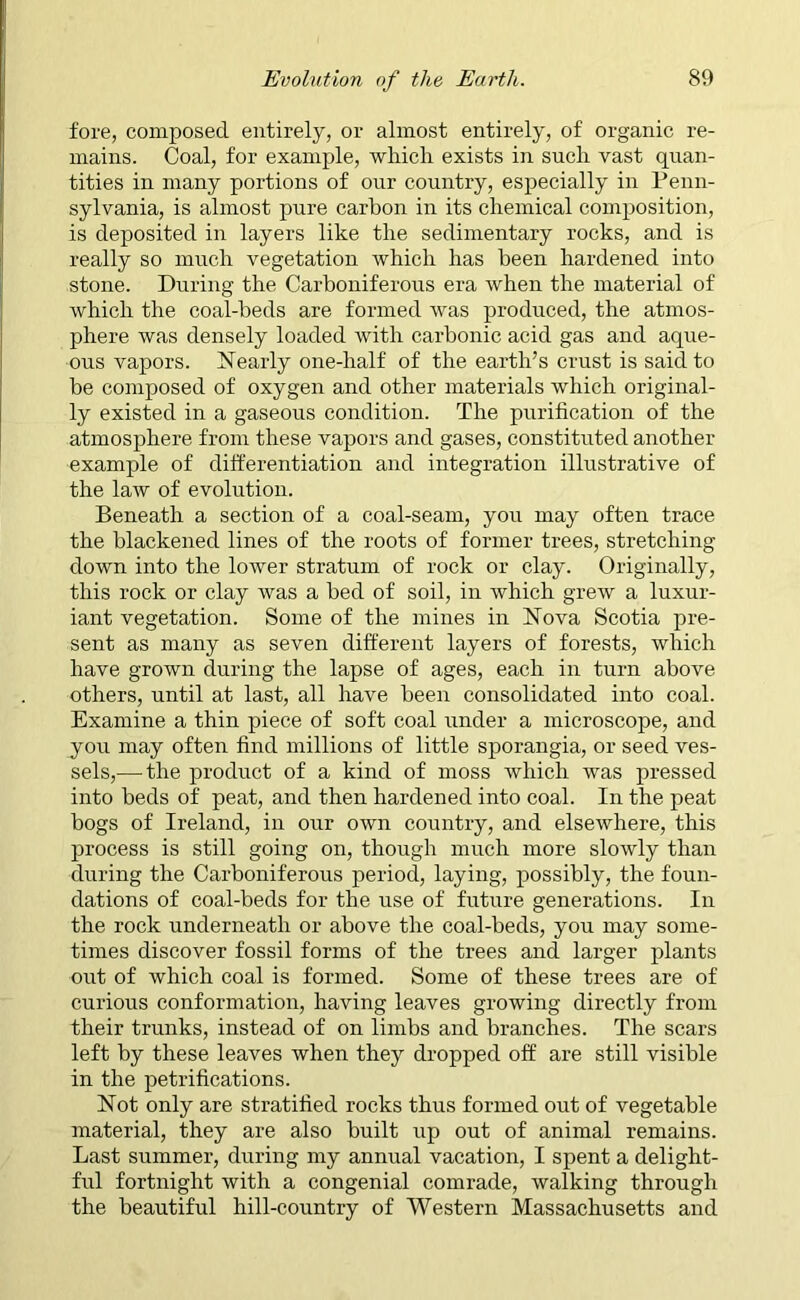 fore, composed entirely, or almost entirely, of organic re- mains. Coal, for example, which exists in such vast quan- tities in many portions of our country, especially in Penn- sylvania, is almost pure carbon in its chemical composition, is deposited in layers like the sedimentary rocks, and is really so much vegetation which has been hardened into stone. During the Carboniferous era when the material of which the coal-beds are formed was produced, the atmos- phere was densely loaded with carbonic acid gas and aque- ous vapors. Nearly one-half of the earth’s crust is said to be composed of oxygen and other materials which original- ly existed in a gaseous condition. The purification of the atmosphere from these vapors and gases, constituted another example of differentiation and integration illustrative of the law of evolution. Beneath a section of a coal-seam, you may often trace the blackened lines of the roots of former trees, stretching- down into the lower stratum of rock or clay. Originally, this rock or clay was a bed of soil, in which grew a luxur- iant vegetation. Some of the mines in Nova Scotia pre- sent as many as seven different layers of forests, which have grown during the lapse of ages, each in turn above others, until at last, all have been consolidated into coal. Examine a thin piece of soft coal under a microscope, and you may often find millions of little sporangia, or seed ves- sels,— the product of a kind of moss which was pressed into beds of peat, and then hardened into coal. In the peat bogs of Ireland, in our own country, and elsewhere, this process is still going on, though much more slowly than during the Carboniferous period, laying, possibly, the foun- dations of coal-beds for the use of future generations. In the rock underneath or above the coal-beds, you may some- times discover fossil forms of the trees and larger plants out of which coal is formed. Some of these trees are of curious conformation, having leaves growing directly from their trunks, instead of on limbs and branches. The scars left by these leaves when they dropped off are still visible in the petrifications. Not only are stratified rocks thus formed out of vegetable material, they are also built up out of animal remains. Last summer, during my annual vacation, I spent a delight- ful fortnight with a congenial comrade, walking through the beautiful hill-country of Western Massachusetts and