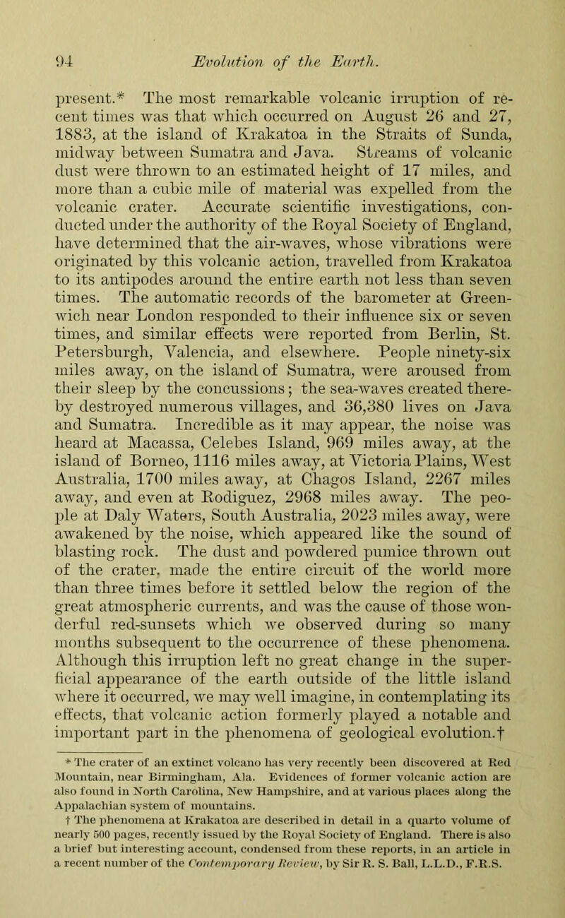 present.* The most remarkable volcanic irruption of re- cent times was that which occurred on August 26 and 27, 1883, at the island of Krakatoa in the Straits of Sunda, midway between Sumatra and Java. Streams of volcanic dust were thrown to an estimated height of 17 miles, and more than a cubic mile of material was expelled from the volcanic crater. Accurate scientific investigations, con- ducted under the authority of the Royal Society of England, have determined that the air-waves, whose vibrations were originated by this volcanic action, travelled from Krakatoa to its antipodes around the entire earth not less than seven times. The automatic records of the barometer at Green- wich near London responded to their influence six or seven times, and similar effects were reported from Berlin, St. Petersburgh, Valencia, and elsewhere. People ninety-six miles away, on the island of Sumatra, were aroused from their sleep by the concussions; the sea-waves created there- by destroyed numerous villages, and 36,380 lives on Java and Sumatra. Incredible as it may appear, the noise was heard at Macassa, Celebes Island, 969 miles away, at the island of Borneo, 1116 miles away, at Victoria Plains, West Australia, 1700 miles away, at Chagos Island, 2267 miles away, and even at Rodiguez, 2968 miles away. The peo- ple at Daly Waters, South Australia, 2023 miles away, were awakened by the noise, which appeared like the sound of blasting rock. The dust and powdered pumice thrown out of the crater, made the entire circuit of the world more than three times before it settled below the region of the great atmospheric currents, and was the cause of those won- derful red-sunsets which we observed during so many months subsequent to the occurrence of these phenomena. Although this irruption left no great change in the super- ficial appearance of the earth outside of the little island where it occurred, we may well imagine, in contemplating its effects, that volcanic action formerly played a notable and important part in the phenomena of geological evolution.f * The crater of an extinct volcano lias very recently been discovered at Red Mountain, near Birmingham, Ala. Evidences of former volcanic action are also found in North Carolina, New Hampshire, and at various places along the Appalachian system of mountains. t The phenomena at Krakatoa are described in detail in a quarto volume of nearly 500 pages, recently issued by the Royal Society of England. There is also a brief but interesting account, condensed from these reports, in an article in a recent number of the Contemporary Review, by Sir R. S. Ball, L.L.D., F.R.S.