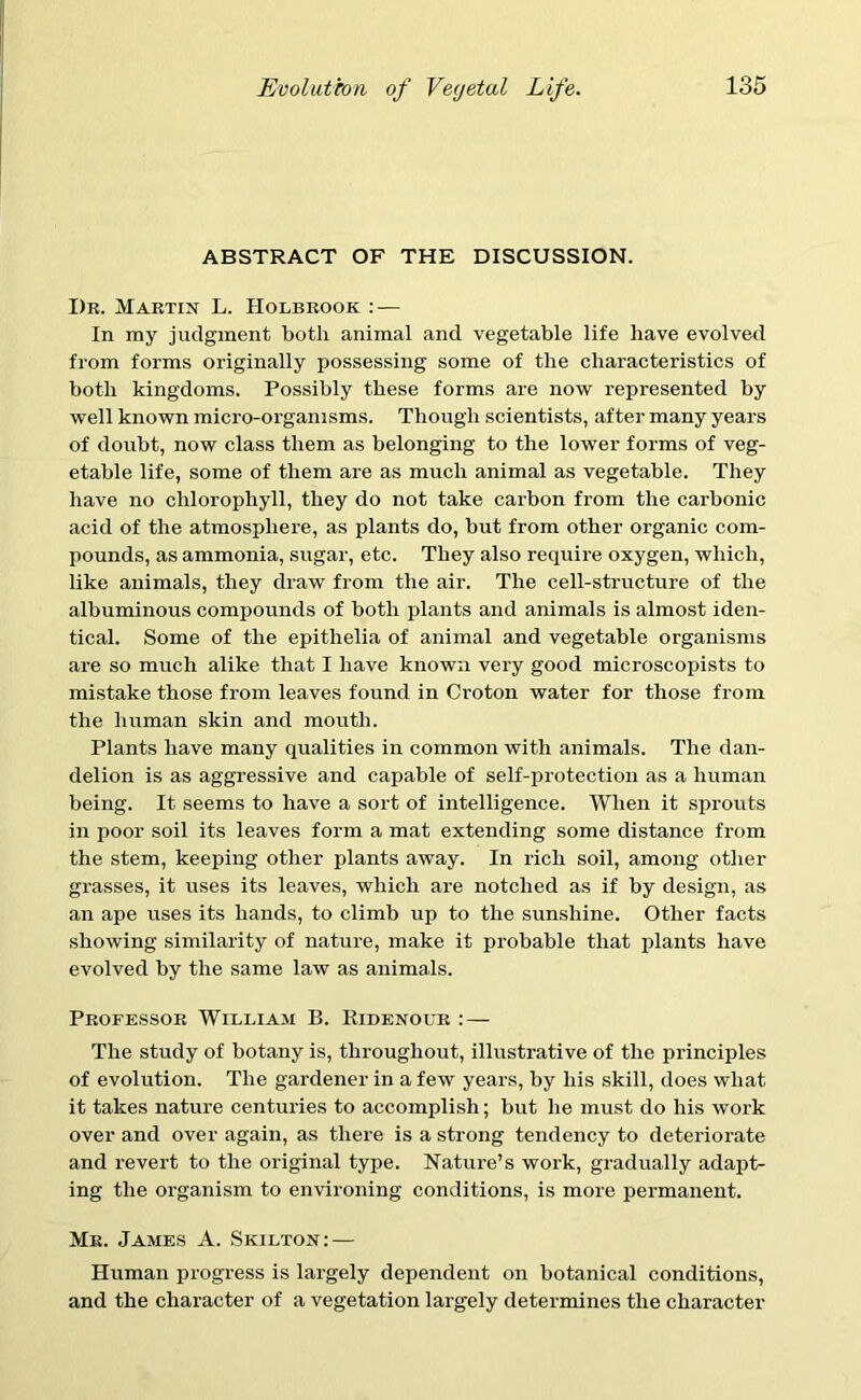 ABSTRACT OF THE DISCUSSION. Dr. Martin L. Holbrook : — In my judgment both animal and vegetable life have evolved from forms originally possessing some of the characteristics of both kingdoms. Possibly these forms are now represented by well known micro-organisms. Though scientists, after many years of doubt, now class them as belonging to the lower forms of veg- etable life, some of them are as much animal as vegetable. They have no chlorophyll, they do not take carbon from the carbonic acid of the atmosphere, as plants do, but from other organic com- pounds, as ammonia, sugar, etc. They also require oxygen, which, like animals, they draw from the air. The cell-structure of the albuminous compounds of both plants and animals is almost iden- tical. Some of the epithelia of animal and vegetable organisms are so much alike that I have known very good microscopists to mistake those from leaves found in Croton water for those from the human skin and mouth. Plants have many qualities in common with animals. The dan- delion is as aggressive and capable of self-protection as a human being. It seems to have a sort of intelligence. When it sprouts in poor soil its leaves form a mat extending some distance from the stem, keeping other plants away. In rich soil, among other grasses, it uses its leaves, which are notched as if by design, as an ape uses its hands, to climb up to the sunshine. Other facts showing similarity of nature, make it probable that plants have evolved by the same law as animals. Professor William B. Ridenour : — The study of botany is, throughout, illustrative of the principles of evolution. The gardener in a few years, by his skill, does what it takes nature centuries to accomplish; but he must do his work over and over again, as there is a strong tendency to deteriorate and revert to the original type. Nature’s work, gradually adapt- ing the organism to environing conditions, is more permanent. Mr. James A. Skilton: — Human progress is largely dependent on botanical conditions, and the character of a vegetation largely determines the character