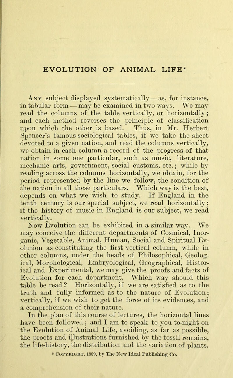 Any subject displayed systematically—as, for instance, in tabular form — may be examined in two ways. We may read tlie columns of the table vertically, or horizontally; and each method reverses the principle of classification upon which the other is based. Thus, in Mr. Herbert Spencer’s famous sociological tables, if we take the sheet ■devoted to a given nation, and read the columns vertically, we obtain in each column a record of the progress of that nation in some one particular, such as music, literature, mechanic arts, government, social customs, etc.; while by reading across the columns horizontally, we obtain, for the period represented by the line we follow, the condition of the nation in all these particulars. Which way is the best, depends on what we wish to study. If England in the tenth century is our special subject, we read horizontally; if the history of music in England is our subject, we read vertically. Now Evolution can be exhibited in a similar way. We may conceive the different departments of Cosmical, Inor- ganic, Vegetable, Animal, Human, Social and Spiritual Ev- olution as constituting the first vertical column, while in other columns, under the heads of Philosophical, Geolog- ical, Morphological, Embryological, Geographical, Histor- ical and Experimental, we may give the proofs and facts of Evolution for each department. Which way should this table be read ? Horizontally, if we are satisfied as to the truth and fully informed as to the nature of Evolution; vertically, if we wish to get the force of its evidences, and a comprehension of their nature. In the plan of this course of lectures, the horizontal lines have been followed; and I am to speak to you to-night on the Evolution of Animal Life, avoiding, as far as possible, the proofs and illustrations furnished by the fossil remains, the life-history, the distribution and the variation of plants. * Copyright, 1889, by The New Ideal Publishing Co.