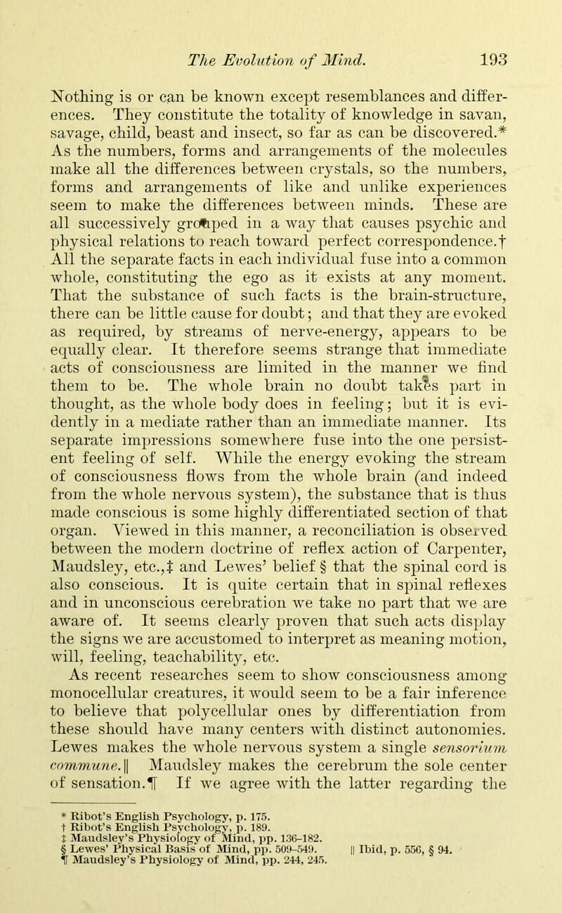 Nothing is or can be known except resemblances and differ- ences. They constitute the totality of knowledge in savail, savage, child, beast and insect, so far as can be discovered.* * * § As the numbers, forms and arrangements of the molecules make all the differences between crystals, so the numbers, forms and arrangements of like and unlike experiences seem to make the differences between minds. These are all successively grouped in a ivay that causes psychic and physical relations to reach toward perfect correspondence.t All the separate facts in each individual fuse into a common whole, constituting the ego as it exists at any moment. That the substance of such facts is the brain-structure, there can be little cause for doubt; and that they are evoked as required, by streams of nerve-energy, appears to be equally clear. It therefore seems strange that immediate acts of consciousness are limited in the manner we find them to be. The whole brain no doubt takes part in thought, as the whole body does in feeling; but it is evi- dently in a mediate rather than an immediate manner. Its separate impressions somewhere fuse into the one persist- ent feeling of self. While the energy evoking the stream of consciousness flows from the whole brain (and indeed from the whole nervous system), the substance that is thus made conscious is some highly differentiated section of that organ. Viewed in this manner, a reconciliation is observed between the modern doctrine of reflex action of Carpenter, Maudsley, etc.,f and Lewes’ belief § that the spinal cord is also conscious. It is quite certain that in spinal reflexes and in unconscious cerebration we take no part that we are aware of. It seems clearly proven that such acts display the signs we are accustomed to interpret as meaning motion, will, feeling, teachability, etc. As recent researches seem to show consciousness among monocellular creatures, it would seem to be a fair inference to believe that polycellular ones by differentiation from these should have many centers -with distinct autonomies. Lewes makes the whole nervous system a single sensorium commune. || Maudsley makes the cerebrum the sole center of sensation.il If we agree with the latter regarding the * Ribot’s English Psychology, p. 175. t Ribot’s English Psychology, p. 189. 7 Maudsley’s Physiology of Mind, pp. 136-182. § Lewes’ Physical Basis of Mind, pp. 509-549. || Ibid, p. 556, § 94. I Maudsley’s Physiology of Mind, pp. 244, 245.