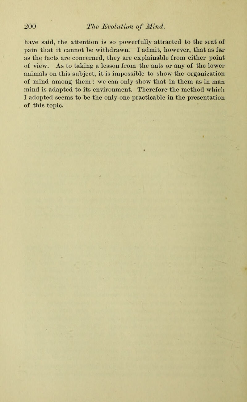 have said, the attention is so powerfully attracted to the seat of pain that it cannot be withdrawn. I admit, however, that as far as the facts are concerned, they are explainable from either point of view. As to taking a lesson from the ants or any of the lower animals on this subject, it is impossible to show the organization of mind among them : we can only show that in them as in man mind is adapted to its environment. Therefore the method which I adopted seems to be the only one practicable in the presentation of this topic.
