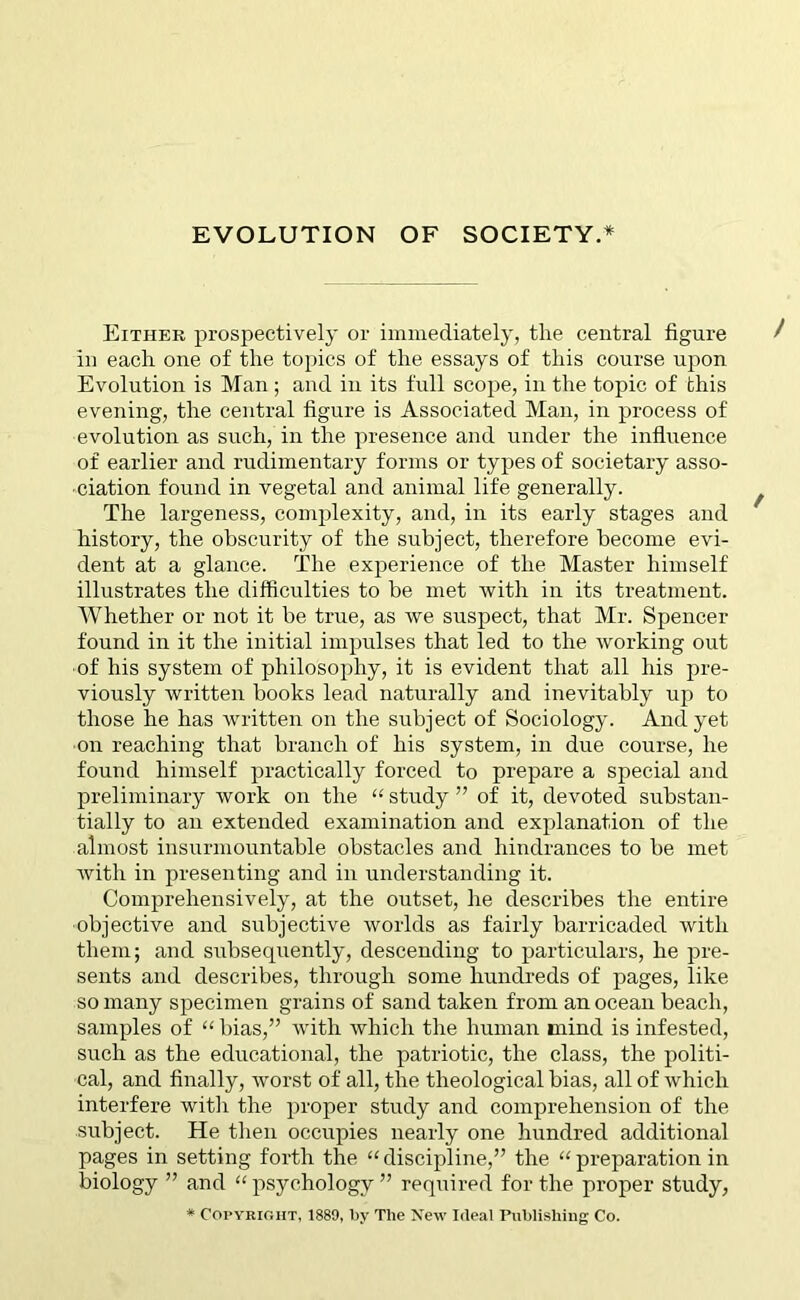 Either prospectively or immediately, the central figure in each one of the topics of the essays of this course upon Evolution is Man ; and in its full scope, in the topic of this evening, the central figure is Associated Man, in process of evolution as such, in the presence and under the influence of earlier and rudimentary forms or types of societary asso- ciation found in vegetal and animal life generally. The largeness, complexity, and, in its early stages and history, the obscurity of the subject, therefore become evi- dent at a glance. The experience of the Master himself illustrates the difficulties to be met with in its treatment. Whether or not it be true, as we suspect, that Mr. Spencer found in it the initial impulses that led to the working out ■of his system of philosophy, it is evident that all his pre- viously written books lead naturally and inevitably up to those he has written on the subject of Sociology. And yet on reaching that branch of his system, in due course, he found himself practically forced to prepare a special and preliminary work on the “ study ” of it, devoted substan- tially to an extended examination and explanation of the almost insurmountable obstacles and hindrances to be met with in presenting and in understanding it. Comprehensively, at the outset, he describes the entire objective and subjective worlds as fairly barricaded with them; and subsequently, descending to particulars, he pre- sents and describes, through some hundreds of pages, like so many specimen grains of sand taken from an ocean beach, samples of “ bias,” with which the human mind is infested, such as the educational, the patriotic, the class, the politi- cal, and finally, worst of all, the theological bias, all of which interfere with the proper study and comprehension of the subject. He then occupies nearly one hundred additional pages in setting forth the “ discipline,” the “ preparation in biology ” and “ psychology ” required for the proper study, * Copyright, 1889, by The New Ideal Publishing Co.