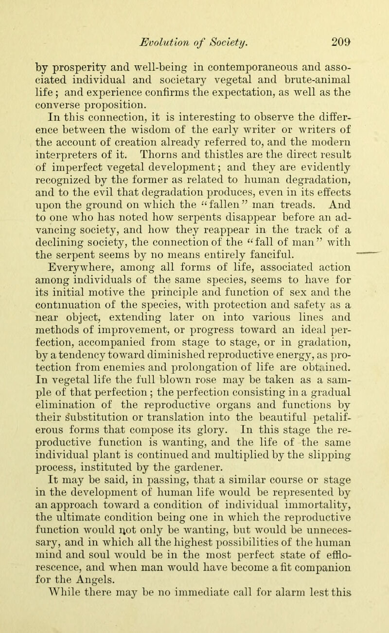 by prosperity and well-being in contemporaneous and asso- ciated individual and societary vegetal and brute-animal life ; and experience confirms the expectation, as well as the converse proposition. In this connection, it is interesting to observe the differ- ence between the wisdom of the early writer or writers of the account of creation already referred to, and the modern interpreters of it. Thorns and thistles are the direct result of imperfect vegetal development; and they are evidently recognized by the former as related to human degradation, and to the evil that degradation produces, even in its effects upon the ground on which the “ fallen ” man treads. And to one who has noted how serpents disappear before an ad- vancing society, and how they reappear in the track of a declining society, the connection of the “fall of man” with the serpent seems by no means entirely fanciful. Everywhere, among all forms of life, associated action among individuals of the same species, seems to have for its initial motive the principle and function of sex and the continuation of the species, with protection and safety as a near object, extending later on into various lines and methods of improvement, or progress toward an ideal per- fection, accompanied from stage to stage, or in gradation, by a tendency toward diminished reproductive energy, as pro- tection from enemies and prolongation of life are obtained. In vegetal life the full blown rose may be taken as a sam- ple of that perfection; the perfection consisting in a gradual elimination of the reproductive organs and functions by their substitution or translation into the beautiful petalif- erous forms that compose its glory. In this stage the re- productive function is wanting, and the life of the same individual plant is continued and multiplied by the slipping process, instituted by the gardener. It may be said, in passing, that a similar course or stage in the development of human life would be represented by an approach toward a condition of individual immortality, the ultimate condition being one in which the reproductive function would not only be wanting, but would be unneces- sary, and in which all the highest possibilities of the human mind and soul would be in the most perfect state of efflo- rescence, and when man would have become a fit companion for the Angels. While there may be no immediate call for alarm lest this