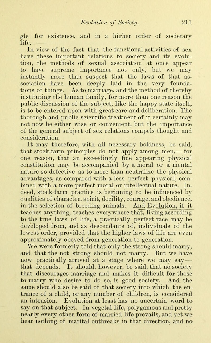 gle for existence, and in a higher order of societary life. In view of the fact that the functional activities of sex have these important relations to society and its evolu- tion, the methods of sexual association at once appear to have supreme importance not only, but we may instantly more than suspect that the laws of that as- sociation have been deeply laid in the very founda- tions of things. As to marriage, and the method of thereby instituting the human family, for more than one reason the public discussion of the subject, like the happy state itself, is to be entered upon with great care and deliberation. The thorough and public scientific treatment of it certainly may not now be either wise or convenient, but the importance of the general subject of sex relations compels thought and consideration. It may therefore, with all necessary boldness, be said, that stock-farm principles do not apply among men,— for one reason, that an exceedingly fine appearing physical constitution may be accompanied by a moral or a mental nature so defective as to more than neutralize the physical advantages, as compared with a less perfect physical, com- bined with a more perfect moral or intellectual nature. In- deed, stock-farm practice is beginning to be influenced by qualities of character, spirit, docility, courage, and obedience, in the selection of breeding animals. And Evolution, if it teaches anything, teaches eveiywhere that, living according to the true laws of life, a practically perfect race may be developed from, and as descendants of, individuals of the lowest order, provided that the higher laws of life are even approximately obeyed from generation to generation. We were formerly told that only the strong should marry, and that the not strong should not marry. But we have now practically arrived at a stage where we may say — that depends. It should, however, be said, that no society that discourages marriage and makes it difficult for those to marry who desire to do so, is good society. And the same should also be said of that society into which the en- trance of a child, or any number of children, is considered an intrusion. Evolution at least has no uncertain word to say on that subject. In vegetal life, polygamous and pretty nearly every other form of married life prevails, and yet we hear nothing of marital outbreaks in that direction, and no
