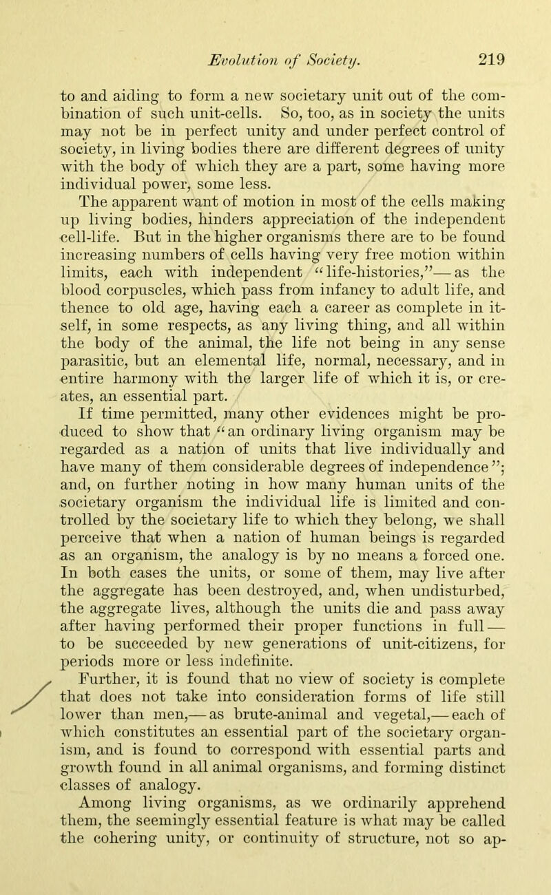 to and aiding to form a new societary unit out of the com- bination of such unit-cells. So, too, as in society the units may not be in perfect unity and under perfect control of society, in living bodies there are different degrees of unity with the body of which they are a part, some having more individual power, some less. The apparent want of motion in most of the cells making up living bodies, hinders appreciation of the independent cell-life. But in the higher organisms there are to be found increasing numbers of cells having very free motion within limits, each with independent “life-histories,”-—as the blood corpuscles, which pass from infancy to adult life, and thence to old age, having each a career as complete in it- self, in some respects, as any living thing, and all within the body of the animal, the life not being in any sense parasitic, but an elemental life, normal, necessary, and in entire harmony with the larger life of which it is, or cre- ates, an essential part. If time permitted, many other evidences might be pro- duced to show that “ an ordinary living organism may be regarded as a nation of units that live individually and have many of them considerable degrees of independence”; and, on further noting in how many human units of the societary organism the individual life is limited and con- trolled by the societary life to which they belong, we shall perceive that when a nation of human beings is regarded as an organism, the analogy is by no means a forced one. In both cases the units, or some of them, may live after the aggregate has been destroyed, and, when undisturbed, the aggregate lives, although the units die and pass away after having performed their proper functions in full-— to be succeeded by new generations of unit-citizens, for periods more or less indefinite. Further, it is found that no view of society is complete that does not take into consideration forms of life still lower than men,— as brute-animal and vegetal,— each of which constitutes an essential part of the societary organ- ism, and is found to correspond Avith essential parts and growth found in all animal organisms, and forming distinct classes of analogy. Among living organisms, as we ordinarily apprehend them, the seemingly essential feature is Avhat may be called the cohering unity, or continuity of structure, not so ap-