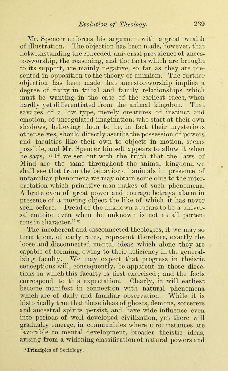 Mr. Spencer enforces his argument with a great wealth of illustration. The objection has been made, however, that notwithstanding the conceded universal prevalence of ances- tor-worship, the reasoning, and the facts which are brought to its support, are mainly negative, so far as they are pre- sented in opposition to the theory of animism. The further objection has been made that ancestor-worship implies a degree of hxity in tribal and family relationships which must be wanting in the case of the earliest races, when hardly yet differentiated from the animal kingdom. That savages of a low type, merely creatures of instinct and emotion, of unregulated imagination, who start at their own shadows, believing them to be, in fact, their mysterious other-selves, should directly ascribe the possession of powers and faculties like their own to objects in motion, seems possible, and Mr. Spencer himself appears to allow it when he says, “ If we set out with the truth that the laws of Mind are the same throughout the animal kingdom, we shall see that from the behavior of animals in presence of unfamiliar phenomena we may obtain some clue to the inter- pretation which primitive man makes of such phenomena. A brute even of great power and courage betrays alarm in presence of a moving object the like of which it has never seen before. Dread of the unknown appears to be a univer- sal emotion even when the unknown is not at all porten- tous in character.” * The incoherent and disconnected theologies, if we may so term them, of early races, represent therefore, exactly the loose and disconnected mental ideas which alone they are capable of forming, owing to their deficiency in the general- izing faculty. We may expect that progress in theistic conceptions will, consequently, be apparent in those direc- tions in which this faculty is first exercised; and the facts correspond to this expectation. Clearly, it will earliest become manifest in connection with natural phenomena which are of daily and familiar observation. While it is historically true that these ideas of ghosts, demons, sorcerers and ancestral spirits persist, and have wide influence even into periods of well developed civilization, yet there will gradually emerge, in communities where circumstances are favorable to mental development, broader theistic ideas, arising from a widening classification of natural powers and Principles of Sociology.