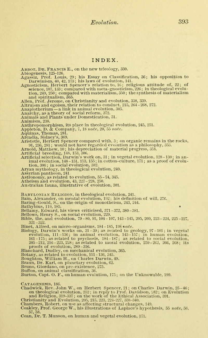 INDEX. Abbot, Dr. Francis E., on the new teleology, 330. Abiogenesis, 125-126. Agassiz, Frof. Louis, 29; his Essay on Classification, 36; his opposition to Darwinism, 40, 42, 173; his laws of evolution, 141. Agnosticism, Herbert Spencer’s relation to, 16; religious attitude of, 22; of science, 107,133; compared with meta-gnosticism, 226; in theological evolu- tion, 249, 250; compared with materialism, 350; the synthesis of materialism and spiritualism, 365. Allen, Frof. Jerome, on Christianity and evolution, 338, 339. Altruism and egoism, their relation to conduct, 215, 264 - 268, 272. Anaplotherium—a link in animal evolution, 305. Anarchy, as a theory of social reform, 372. Animals and Plants'under Domestication, 31. Animism, 238. Anthropomorphism, its place in theological evolution, 245, 251. Appleton, D. & Company, 7, 18 note, 20, 55 note. Aquinas, Thomas, 281. Arcadia, Sidney’s, 369. Aristotle, Herbert Spencer compared with, 3; on organic remains in the rocks, 91, 236, 281; would not have regarded evolution as a philosophy, 353. Arnold, Matthew, 10; his depreciation of material progress, 358. Artificial breeding, 14S, 153, 306. Artificial selection, Darwin’s work on, 31; in vegetal evolution, 128-130; in an- imal evolution, 148-151, 153, 155; in cotton-culture, 171; as a proof of evolu- tion, 306; in social evolution, 382. Aryan mythology, in theological evolution, 240. Assyrian pantheon, 241. Astronomy, as related to evolution, 55 - 74, 345. Atheism and evolution, 43, 227-228, 250. Australian fauna, illustrative of evolution, 301. Babylonian Religion, in theological evolution, 241. Bain, Alexander, on mental evolution, 192; his definition of will, 276. Baring-Gould, S., on the origin of monotheism, 243, 244. Bathyhius, 119, 185. » Bellamy, Edward, his views criticised, 371-372, 380 - 381. Bellows, Henrv S., on social evolution, 229. Bible, the, and evolution, 79-80, 91, 104-107, 143-145, 205, 209, 223-224, 225-227, 321-322. Binet, Alfred, on micro-organisms, 184-185, 198 note. Biology, Darwin’s works on, 31-39; as reiated to geology, 97-101; in vegetal evolution, 111-136; in animal evolution, 145-157; in human evolution, 161-175; as related to psychosis, 184-187; as related to social evolution, 205-212,216-223,228; as related to moral evolution, 259 - 262, 266, 268; its proofs of evolution, 289-316. Blanchard, Dudley, on mechanical evolution, 365. Botany, as related to evolution, 111-136, 345. Boughton, William H., on Charles Darwin, 49. Braun, Dr. Karl, on planetary evolution, 62. Bruno, Giordano, on pre-exis'tenee, 275. Buffon, on animal classification, 36. Burton, Capt. O. F., on human evolution, 175; on the Unknowable, 199. Catagenesis, 186. Chadwick, Rev. John W., on Herbert Spencer, 21; on Charles Darwin, 25-46; on theological evolution, 252; in reply to Frof. Davidson, 282; on Evolution and Religion, 319-337; on the work of the Ethical Association, 391. Christianity and Evolution, 205, 215, 223, 224-227, 338-340. Chambers, Robert, on use as affecting structural changes, 149. Coakley, Prof. George W., his illustrations of Laplace’s hypothesis, 55 note, 56, 57, 58. Coan, Dr. T. Munson, on human and vegetal evolution, 171.