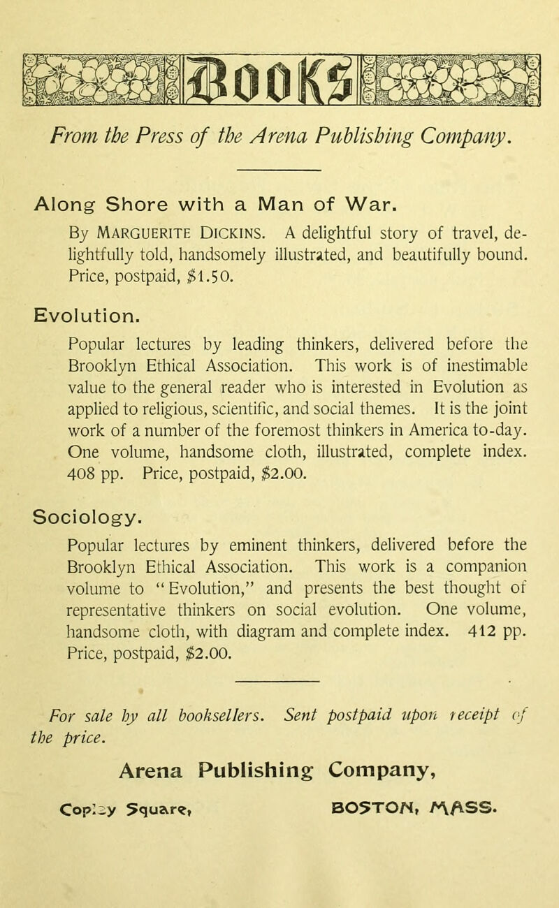 Along Shore with a Man of War. By Marguerite Dickins. A delightful story of travel, de- lightfully told, handsomely illustrated, and beautifully bound. Price, postpaid, $1.50. Evolution. Popular lectures by leading thinkers, delivered before the Brooklyn Ethical Association. This work is of inestimable value to the general reader who is interested in Evolution as applied to religious, scientific, and social themes. It is the joint work of a number of the foremost thinkers in America to-day. One volume, handsome cloth, illustrated, complete index. 408 pp. Price, postpaid, $2.00. Sociology. Popular lectures by eminent thinkers, delivered before the Brooklyn Ethical Association. This work is a companion volume to “Evolution,” and presents the best thought of representative thinkers on social evolution. One volume, handsome cloth, with diagram and complete index. 412 pp. Price, postpaid, $2.00. For sale by all booksellers. Sent postpaid upon receipt of the price. Arena Publishing Company,