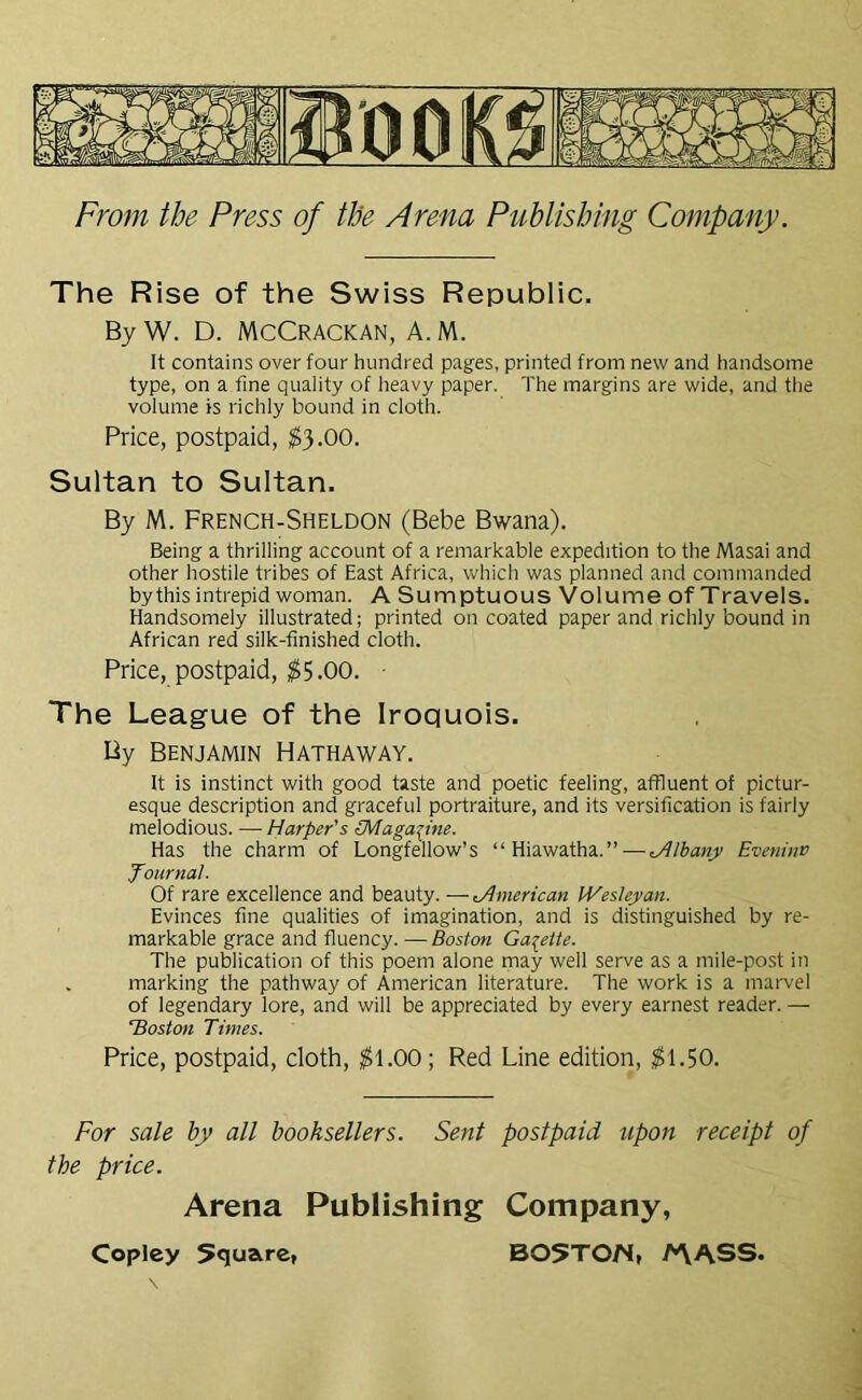 The Rise of the Swiss Republic. ByW. D. McCRACKAN, A.M. It contains over four hundred pages, printed from new and handsome type, on a fine quality of heavy paper. The margins are wide, and the volume is richly bound in cloth. Price, postpaid, $3.00. Sultan to Sultan. By M. French-Sheldon (Bebe Bwana). Being a thrilling account of a remarkable expedition to the Masai and other hostile tribes of East Africa, which was planned and commanded by this intrepid woman. A Sumptuous Volume of Travels. Handsomely illustrated; printed on coated paper and richly bound in African red silk-finished cloth. Price, postpaid, $5.00. ■ The League of the Iroquois. By Benjamin Hathaway. It is instinct with good taste and poetic feeling, affluent of pictur- esque description and graceful portraiture, and its versification is fairly melodious. — Harper's [Magazine. Has the charm of Longfellow’s “Hiawatha.”—yilbanjr Eveninv Journal. Of rare excellence and beauty. —American IVeslejyan. Evinces fine qualities of imagination, and is distinguished by re- markable grace and fluency. -— Boston Gazette. The publication of this poem alone may well serve as a mile-post in . marking the pathway of American literature. The work is a marvel of legendary lore, and will be appreciated by every earnest reader. — lioston Times. Price, postpaid, cloth, $1.00; Red Line edition, $1.50. For sale by all booksellers. Sent postpaid upon receipt of the price. Arena Publishing Company, Copley 5quare, B05T0N, A\ASS.