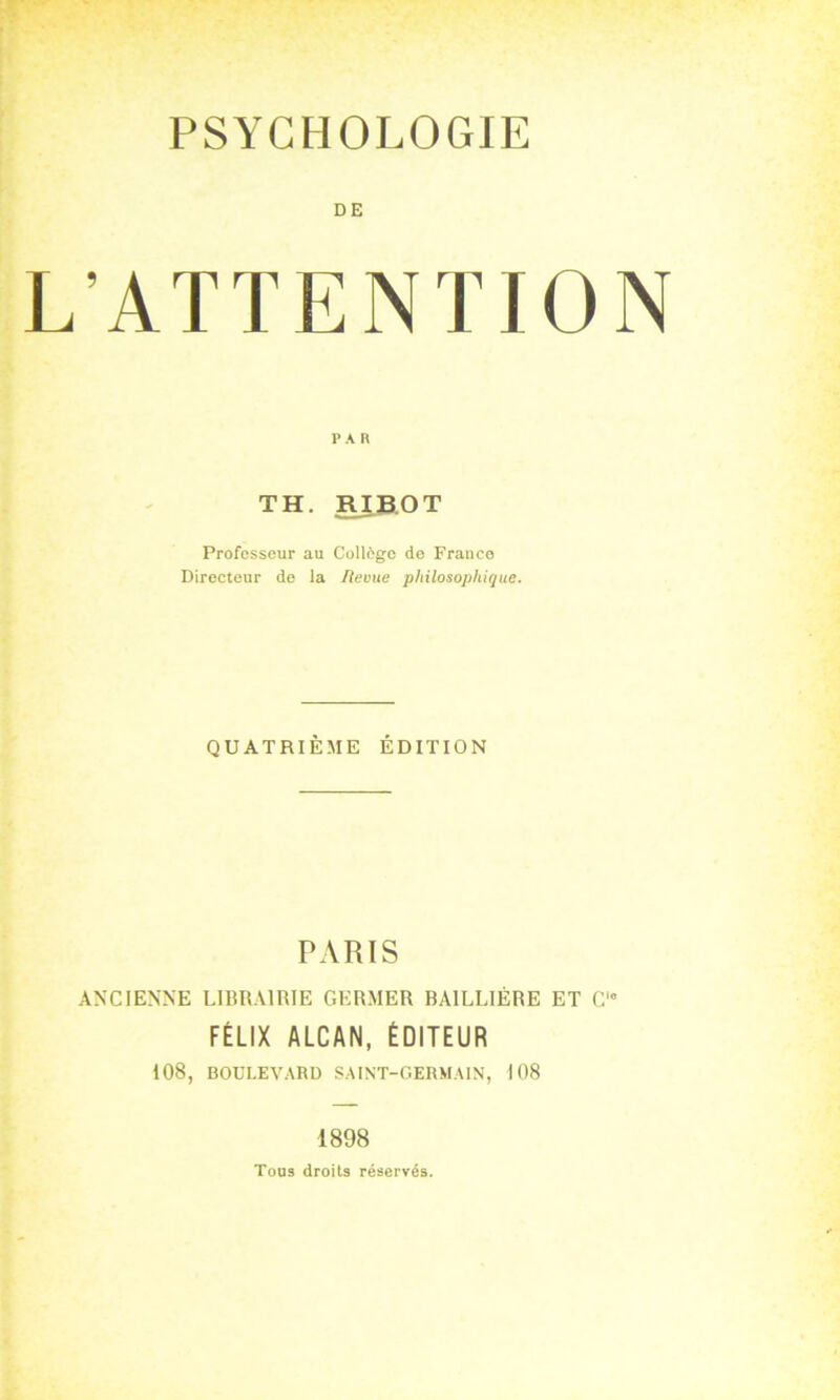 DE L'ATTENTION PA II TH. RJB.OT Professeur au Collcgo de Franco Directeur de la Revue philosophique. QUATRIÈME ÉDITION PARIS ANCIENNE LIBRAIRIE GERMER BAILLIÈRE ET C FÉLIX ALCAN, ÉDITEUR 108, BOULEVARD SAINT-GERMAIN, 108 1898 Tous droits réservés.