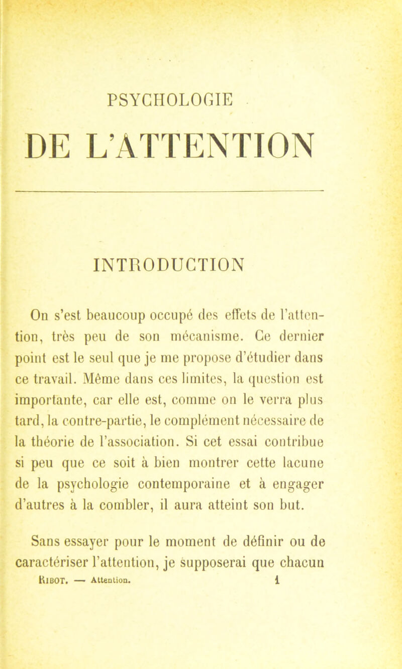 DE L’ATTENTION INTRODUCTION On s’est beaucoup occupé des effets de l’atten- tion, très peu de son mécanisme. Ce dernier point est le seul que je me propose d’étudier dans ce travail. Même dans ces limites, la question est importante, car elle est, comme on le verra plus tard, la contre-partie, le complément nécessaire de la théorie de l’association. Si cet essai contribue si peu que ce soit à bien montrer cette lacune de la psychologie contemporaine et à engager d’autres à la combler, il aura atteint son but. Sans essayer pour le moment de définir ou de caractériser l’attention, je supposerai que chacun