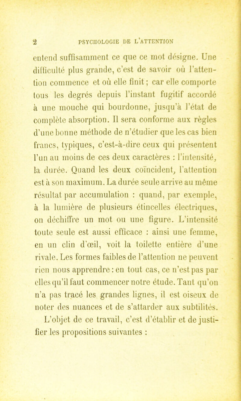 entend suffisamment ce que ce mot désigne. Une difficulté plus grande, c’est de savoir où l’atten- tion commence et ou elle finit ; car elle comporte tous les degrés depuis l’instant fugitif accordé à une mouche qui bourdonne, jusqu’à l’état de complète absorption. Il sera conforme aux règles d’une bonne méthode de n’étudier que les cas bien francs, typiques, c’est-à-dire ceux qui présentent l’un au moins de ces deux caractères : l’intensité, la durée. Quand les deux coïncident, l’attention est à son maximum. La durée seule arrive au même résultat par accumulation : quand, par exemple, à la lumière de plusieurs étincelles électriques, on déchiffre un mot ou une figure. L’intensité toute seule est aussi efficace : ainsi une femme, en un clin d’œil, voit la toilette entière d’une rivale. Les formes faibles de l’attention ne peuvent rien nous apprendre : en tout cas, ce n’est pas par elles qu’il faut commencer notre étude. Taut qu’on n’a pas tracé les grandes lignes, il est oiseux de noter des nuances et de s’attarder aux subtilités. L’objet de ce travail, c’est d’établir et de justi- fier les propositions suivantes :