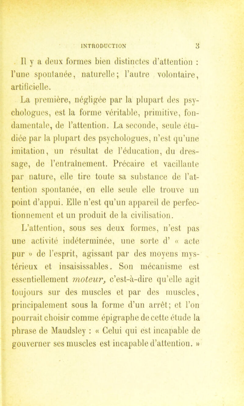 Il y a deux formes bien distinctes d’attention : l’une spontanée, naturelle; l’autre volontaire, artificielle. La première, négligée par la plupart des psy- chologues, est la forme véritable, primitive, fon- damentale, de l’attention. La seconde, seule étu- diée par la plupart des psychologues, n’est qu’une imitation, un résultat de l’éducation, du dres- sage, de l’entraînement. Précaire et vacillante par nature, elle tire toute sa substance de l’at- tention spontanée, en elle seule elle trouve un point d’appui. Elle n’est qu’un appareil de perfec- tionnement et un produit de la civilisation. L’attention, sous ses deux formes, n’est pas une activité indéterminée, une sorte d’ « acte pur » de l’esprit, agissant par des moyens mys- térieux et insaisissables. Son mécanisme est essentiellement moteur, c’est-à-dire qu’elle agit toujours sur des muscles et par des muscles, principalement sous la forme d’un arrêt; et l’on pourrait choisir comme épigraphe de cette étude la phrase de Maudsley : « Celui qui est incapable de gouverner ses muscles est incapable d’attention. »