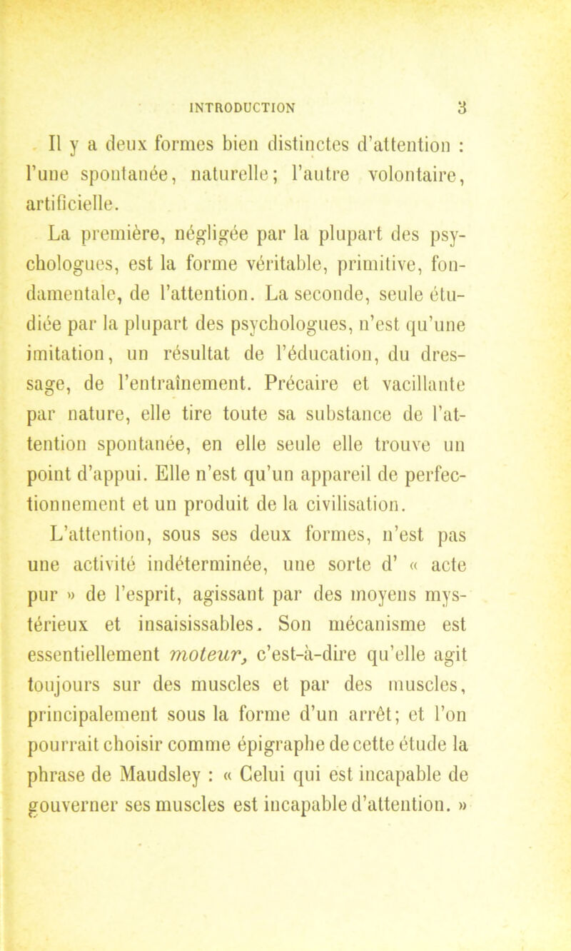 Il y a deux formes bien distinctes d’attention : l’une spontanée, naturelle; l’autre volontaire, artificielle. La première, négligée par la plupart des psy- chologues, est la forme véritable, primitive, fon- damentale, de l’attention. La seconde, seule étu- diée par la plupart des psychologues, n’est qu’une imitation, un résultat de l’éducation, du dres- sage, de l’entraînement. Précaire et vacillante par nature, elle tire toute sa substance de l’at- tention spontanée, en elle seule elle trouve un point d’appui. Elle n’est qu’un appareil de perfec- tionnement et un produit de la civilisation. L’attention, sous ses deux formes, n’est pas une activité indéterminée, une sorte d’ « acte pur » de l’esprit, agissant par des moyens mys- térieux et insaisissables. Son mécanisme est essentiellement moteur, c’est-à-dire qu’elle agit toujours sur des muscles et par des muscles, principalement sous la forme d’un arrêt; et l’on pourrait choisir comme épigraphe de cette étude la phrase de Maudsley : « Celui qui est incapable de gouverner ses muscles est incapable d’attention. »