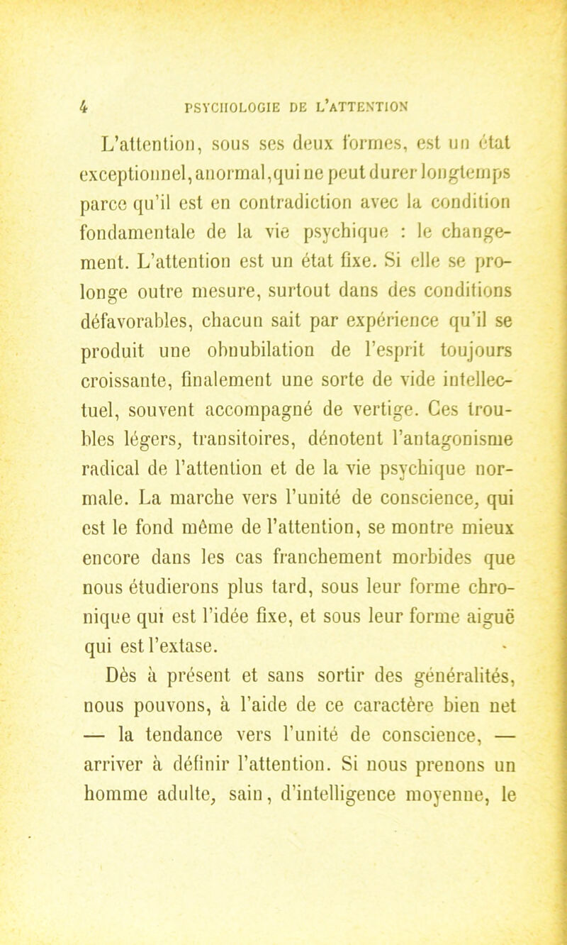 L’attention, sous ses deux formes, est un état exceptionnel, anormal,qui ne peut durer longtemps parce qu’il est en contradiction avec la condition fondamentale de la vie psychique : le change- ment. L’attention est un état fixe. Si elle se pro- longe outre mesure, surtout dans des conditions défavorables, chacun sait par expérience qu’il se produit une obnubilation de l’esprit toujours croissante, finalement une sorte de vide intellec- tuel, souvent accompagné de vertige. Ces trou- bles légers, transitoires, dénotent l’antagonisme radical de l’attention et de la vie psychique nor- male. La marche vers l’unité de conscience, qui est le fond même de l’attention, se montre mieux encore dans les cas franchement morbides que nous étudierons plus tard, sous leur forme chro- nique qui est l’idée fixe, et sous leur forme aiguë qui est l’extase. Dès à présent et sans sortir des généralités, nous pouvons, à l’aide de ce caractère bien net — la tendance vers l’unité de conscience, — arriver à définir l’attention. Si nous prenons un homme adulte, sain, d’intelligence moyenne, le