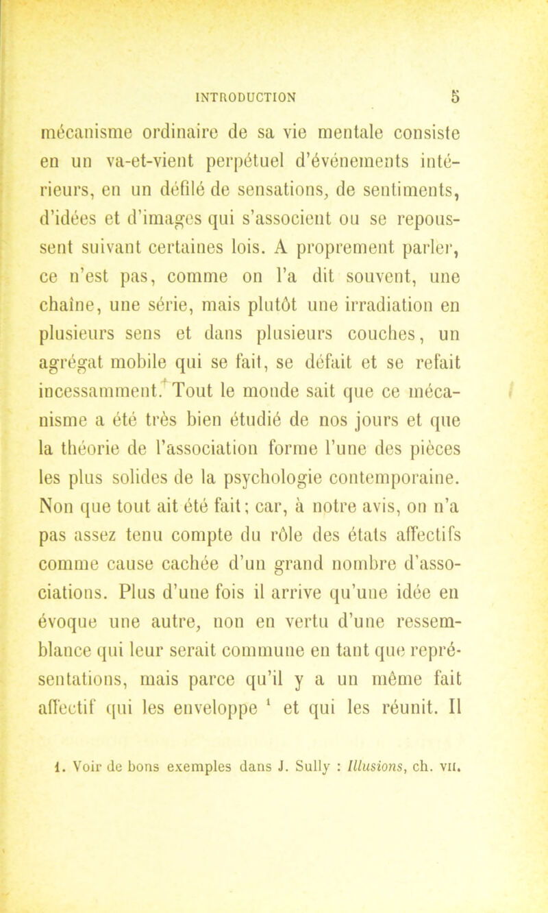 mécanisme ordinaire de sa vie mentale consiste en un va-et-vient perpétuel d’événements inté- rieurs, en un défilé de sensations, de sentiments, d’idées et d’images qui s’associent ou se repous- sent suivant certaines lois. A proprement parler, ce n’est pas, comme on l’a dit souvent, une chaîne, une série, mais plutôt une irradiation en plusieurs sens et dans plusieurs couches, un agrégat mobile qui se tait, se défait et se refait incessamment. Tout le monde sait que ce méca- nisme a été très bien étudié de nos jours et que la théorie de l’association forme l’une des pièces les plus solides de la psychologie contemporaine. Non que tout ait été fait; car, à notre avis, on n’a pas assez tenu compte du rôle des états affectifs comme cause cachée d’un grand nombre d’asso- ciations. Plus d’une fois il arrive qu’une idée en évoque une autre, non en vertu d’une ressem- blance qui leur serait commune en tant que repré- sentations, mais parce qu’il y a un même fait affectif qui les enveloppe 1 et qui les réunit. Il 1. Voir de bons exemples dans J. Sully : Illusions, ch. vu.