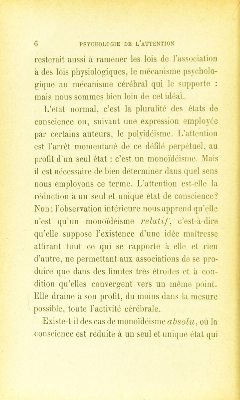 resterait aussi à ramener les lois de l’association à des lois physiologiques, le mécanisme psycholo- gique au mécanisme cérébral qui le supporte : mais nous sommes bien loin de cet idéal. L’état normal, c’est la pluralité des états de conscience ou, suivant une expression employée par certains auteurs, le polyidéisme. L’attention est l’arrêt momentané de ce défilé perpétuel, au profit d’un seul état : c’est un monoïdéisme. Mais il est nécessaire de bien déterminer dans quel sens nous employons ce terme. L’attention est-elle la réduction à un seul et unique état de conscience? Non ; l’observation intérieure nous apprend qu’elle n’est qu’un monoïdéisme relatif, c’est-à-dire qu’elle suppose l’existence d’une idée maîtresse attirant tout ce qui se rapporte à elle et rien d’autre, ne permettant aux associations de se pro- duire que dans des limites très étroites et à con- dition qu’elles convergent vers un même point. Elle draine à son profit, du moins dans la mesure possible, toute l’activité cérébrale. Existe-t-il des cas de monoïdéisme absolu, où la conscience est réduite à un seul et unique état qui