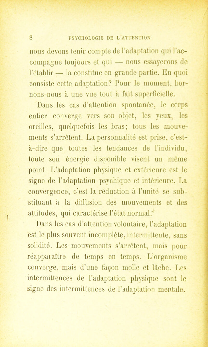 nous devons tenir compte de l’adaptation qui l’ac- compagne toujours et qui — nous essayerons de l’établir — la constitue en grande partie. En quoi consiste cette adaptation? Pour le moment, bor- nons-nous à une vue tout à fait superficielle. Dans les cas d’attention spontanée, le ccrps entier converge vers son objet, les yeux, les oreilles, quelquefois les bras; tous les mouve- ments s’arrêtent. La personnalité est prise, c’est- à-dire que toutes les tendances de l’individu, toute son énergie disponible visent un même point. L’adaptation physique et extérieure est le signe de l’adaptation psychique et intérieure. La convergence, c’est la réduction à l’unité se sub- stituant à la diffusion des mouvements et des attitudes, qui caractérise l’état normal.' Dans les cas d’attention volontaire, l’adaptation est le plus souvent incomplète, intermittente, sans solidité. Les mouvements s’arrêtent, mais pour réapparaître de temps en temps. L’organisme converge, mais d’une façon molle et lâche. Les intermittences de l’adaptation physique sont le signe des intermittences de l’adaptation mentale.
