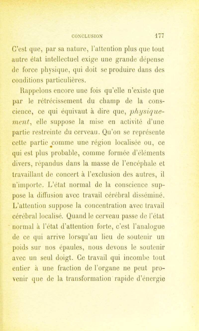 C’est que, par sa nature, l’attention plus que tout autre état intellectuel exige une grande dépense de force physique, qui doit se produire dans des conditions particulières. Rappelons encore une fois qu’elle n’existe que par le rétrécissement du champ de la cons- cience, ce qui équivaut à dire que, physique- ment, elle suppose la mise en activité d’une partie restreinte du cerveau. Qu’on se représente cette partie comme une région localisée ou, ce qui est plus probable, comme formée d’éléments divers, répandus dans la masse de l’encéphale et travaillant de concert à l’exclusion des autres, il n’importe. L’état normal de la conscience sup- pose la diffusion avec travail cérébral disséminé. L’attention suppose la concentration avec travail cérébral localisé. Quand le cerveau passe de l’état normal à l’état d’attention forte, c’est l’analogue de ce qui arrive lorsqu’au lieu de soutenir un poids sur nos épaules, nous devons le soutenir avec un seul doigt. Ce travail qui incombe tout entier à une fraction de l’organe ne peut pro- venir que de la transformation rapide d’énergie