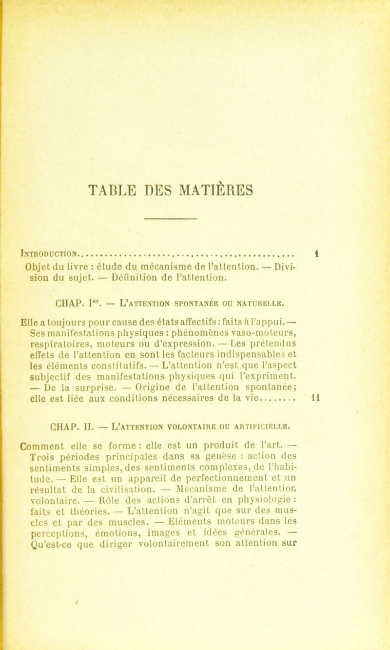 TABLE DES MATIÈRES Introduction 1 Objet du livre : étude du mécanisme de l’attention. — Divi- sion du sujet. — Définition de l’attention. CHAP. Ier. — L’attention spontanée ou naturelle. Elle a toujours pour cause des états affectifs : faits àl’oppui. — Ses manifestations physiques : phénomènes vaso-moteurs, respiratoires, moteurs ou d’expression. — Les prétendus effets de l’attention en sont les facteurs indispensables et les éléments constitutifs. — L’attention n’est que l’aspect subjectif des manifestations physiques qui l’expriment. — De la surprise. — Origine de l’attention spontanée; elle est liée aux conditions nécessaires de la vie 11 CHAP. II. — L’attention volontaire ou artificielle. Comment elle se forme: elle est un produit de l’art. — Trois périodes principales dans sa genèse : action des sentiments simples, des sentiments complexes, de l’habi- tude. — Elle est un appareil de perfectionnement et un résultat de la civilisation. — Mécanisme de l’attention volontaire. — Rôle des actions d’arrêt en physiologie : faits et théories. — L’attention n’agit que sur des mus- cles et par des muscles. — Eléments moteurs dans les perceptions, émotions, images et idées générales. — Qu’est-ce que diriger volontairement son attention sur /