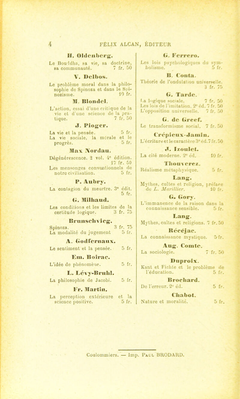 H. Oldcnbcrg. Le Bouddha, sa vie, sa doctrine, sa communauté. 7 fr. 50 V. Dell»os. Le problème moral dans la philo- sophie de Spinoza et dans le Spi- nozisme. 10 fr. M. Blondel. L'action, essai d’une critique de la vie et d'une science de la pra- tique. 7 fr. 50 J. Fioger. La vie et la pensée. 5 fr. La vie sociale, la morale et le progrès. 5 fr. Max A’ordau. Dégénérescence. 2 vol. 4e édition. 17 fr. 50 Les mensonges conventionnels de notre civilisation. 5 fr. P. Aubry. La contagion du meurtre. 3° édit. 5 fr. G. Mlliaud. Les conditions et les limites de la certitude logique. 3 fr. 75 Brunsclivicg. Spinoza. 3 fr. 75 La modalité du jugement 5 fr. A. Godl'ernaux. Le sentiment et la pensée. 5 fr. Eni. Boirae. L’idée de phénomène. 5 fr. L. Lévy-Bruhl. La philosophie de Jacobi. 5 fr. Fr. Dlartin. La perception extérieure et la science positive. 5 fr. G. Ferrero. Les lois psychologiques du sym- bolisme. 5 fr. B. Conta. Théorie de l’ondulatiou universelle. 3 fr. 75 G. Tarde. I.a logique sociale. 7 fr. 50 Les lois de l imitation. 2* éd. 7 fr. 50 L’opposition universelle. 7 fr. 50 G. de Greef. Le transformisme social. 7 fr. 50 Crépîeux-.la min. L'écriture et lecaractéie 3' cd.7 fr. 50 «I. Izoulet. La cilé moderne. 2e éd. 10 fr. Tliou vers/.. Réalisme métaphysique. 5 fr. Lang. Mythes, cultes et religion, préface du L. Marillicr. 10 fr. G. Gory. L’immanence de la raison dans la connaissance sensible. 5 fr. Lang. Mythes, cultes et religions. 7 fr. 50 Réeéjae. La connaissance mystique. Sfr. Aug. Comte. La sociologie. 7 fr. 50 Dnproix. Kant et Fichte et le problème de l'éducation. 5 fr. Broehard. De l'erreur. 2S éd. 5 fr. Chabot. Nature et moralité. 5 fr. Coulommiers. — lmp. Paül BRODARD.