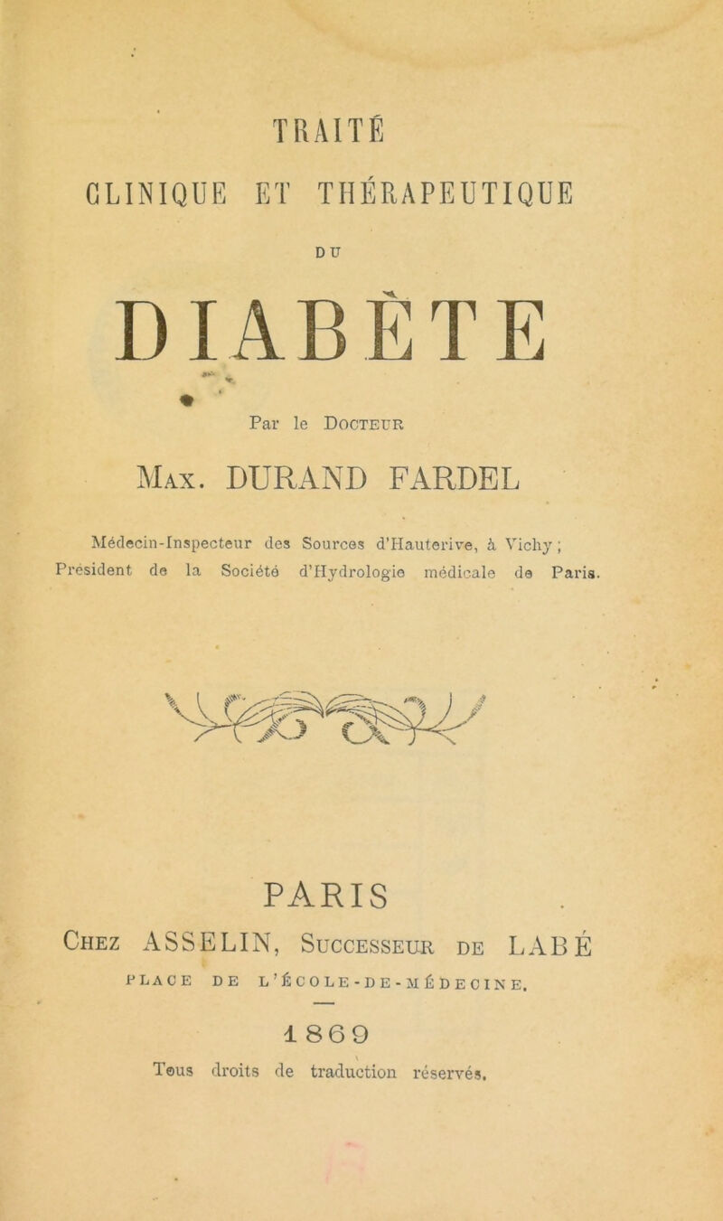 TRAITÉ CLINIQUE ET THÉRAPEUTIQUE DU DIABÈTE I Par le Docteur ]\Iax. durand fardel Médecin-Inspecteur des Sources d’Hauterive, à Vichy ; Président de la Société d’Hydrologie médicale de Paris. PARIS Chez ASSELIN, Successeur de LABÉ place de l’école-de-médecine. 1869 Tous droits de traduction réservés.