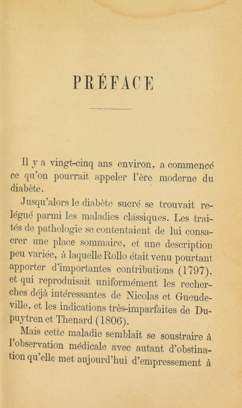 PRÉFACK Il J a vingt-cinq ans environ, a commencé ce qn’on pourrait appeler Fère moderne du diabète. Jusqu alors le diabète sucré se trouvait re- légué parmi les maladies classiques. Les trai- tés de pathologie se contentaient de lui consa- crer une place sommaire, et une description peu variée, à laquelle Rollo était venu pourtant apposer dlmportantes contributions (1797). et qui reproduisait uniformément les recher- ches déjà intéressantes de Nicolas et Gueude- ville, et les indications très-imparfaites de Du- pujtrenet Thénard (1806). Mais cette maladie semblait se soustraire à 1 observation médicale avec autant d’obstina- tion qu elle met aujourd’hui d’empressement à