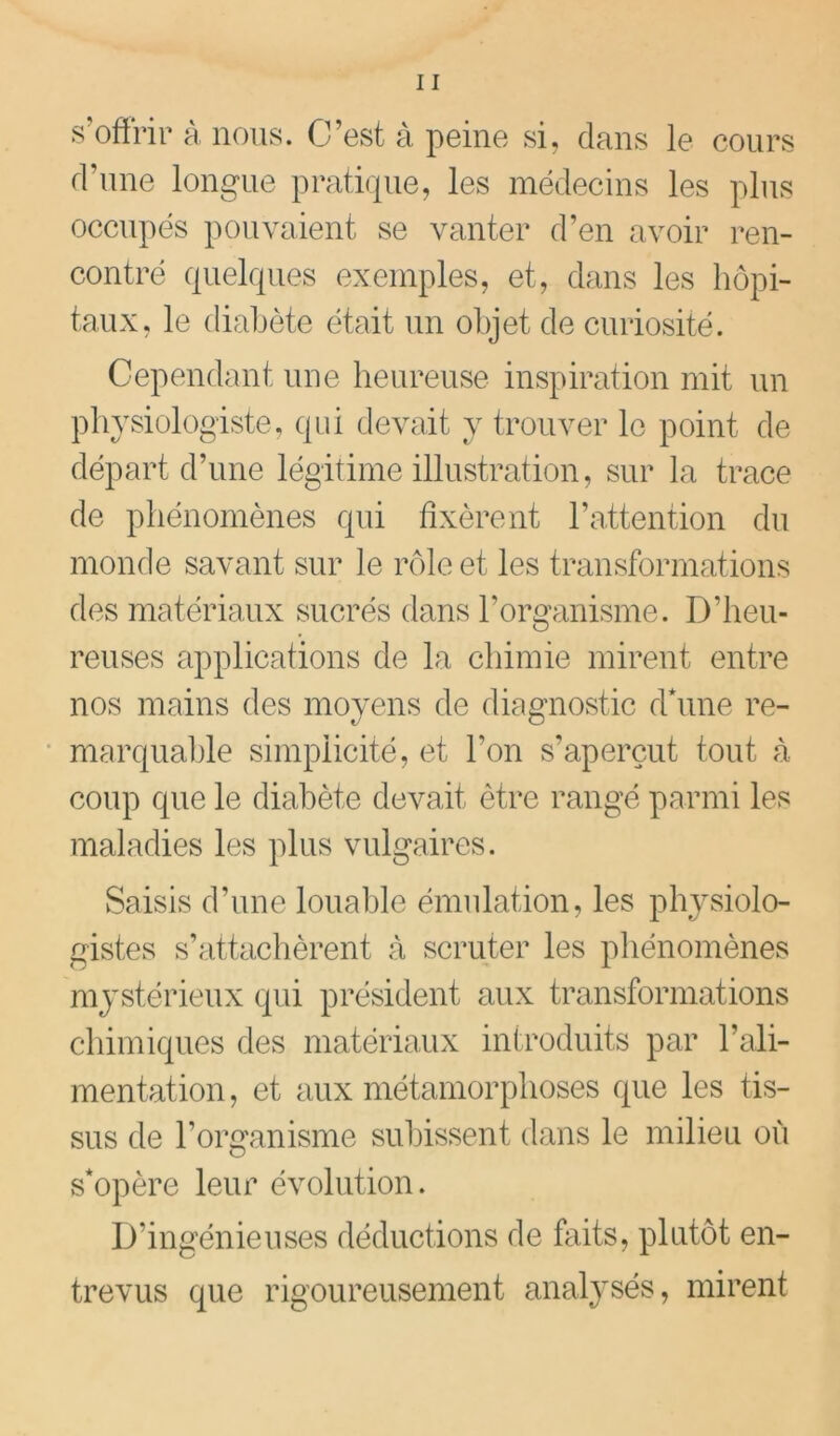 s’offrir à nous. C’est à peine si, dans le cours d’une longue pratique, les médecins les plus occupés pouvaient se vanter d’en avoir ren- contré quelques exemples, et, dans les hôpi- taux, le diabète était un objet de curiosité. Cependant une heureuse inspiration mit un physiologiste, qui devait y trouver le point de départ d’une légitime illustration, sur la trace de phénomènes qui fixèrent l’attention du monde savant sur le rôle et les transformations des matériaux sucrés dans l’organisme. D’heu- reuses applications de la chimie mirent entre nos mains des moyens de diagnostic d*une re- * marqualile simplicité, et l’on s’aperçut tout à coup que le diabète devait être rangé parmi les maladies les plus vulgaires. Saisis d’une louable émulation, les physiolo- gistes s’attachèrent à scruter les phénomènes mystérieux qui président aux transformations chimiques des matériaux introduits par l’ali- mentation , et aux métamorphoses que les tis- sus de l’organisme subissent dans le milieu où s*opère leur évolution. D’ingénieuses déductions de faits, plutôt en- trevus que rigoureusement analysés, mirent