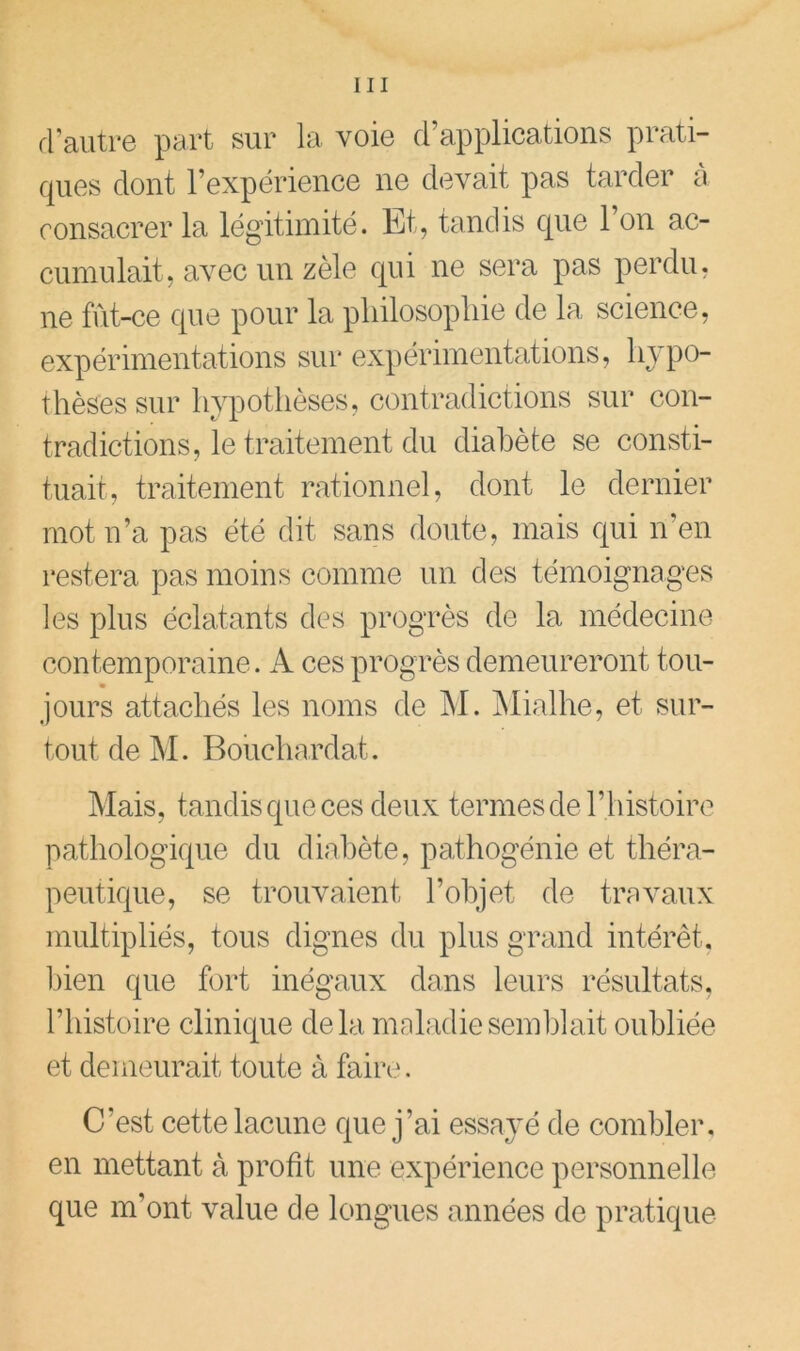 rl’aiitr6 part sur la voio d’applications prati- ques dont l’expérience ne devait pas tarder a consacrer la légitimité. Et, tandis c[ue l’on ac- cumulait, avec un zèle c[ui ne sera pas perdu, ne fût-ce que pour la pliilosopliie de la science, expérimentations sur expérimentations, livpo- thèses sur hypothèses, contradictions sur con- tradictions, le traitement du diabète se consti- tuait, traitement rationnel, dont le dernier inotu’a pas été dit sans doute, mais qui n’en restera pas moins comme un des témoignages les plus éclatants des progrès de la médecine- contemporaine. A ces progrès demeureront tou- * jours attachés les noms de M. jNIialhe, et sur- tout de M. Bouchardat. Mais, tandis que ces deux termes ciel’histoire pathologique du diabète, pathogénie et théra- peutique, se trouvaient l’objet de travaux multipliés, tous dignes du plus grand intérêt, ])ien que fort inégaux dans leurs résultats, l’histoire clinicgie de la maladie semblait oubliée et demeurait toute à faire. C’est cette lacune cjue j’ai essayé de combler, en mettant à profit une expérience personnelle que m’ont value de longues années de pratique