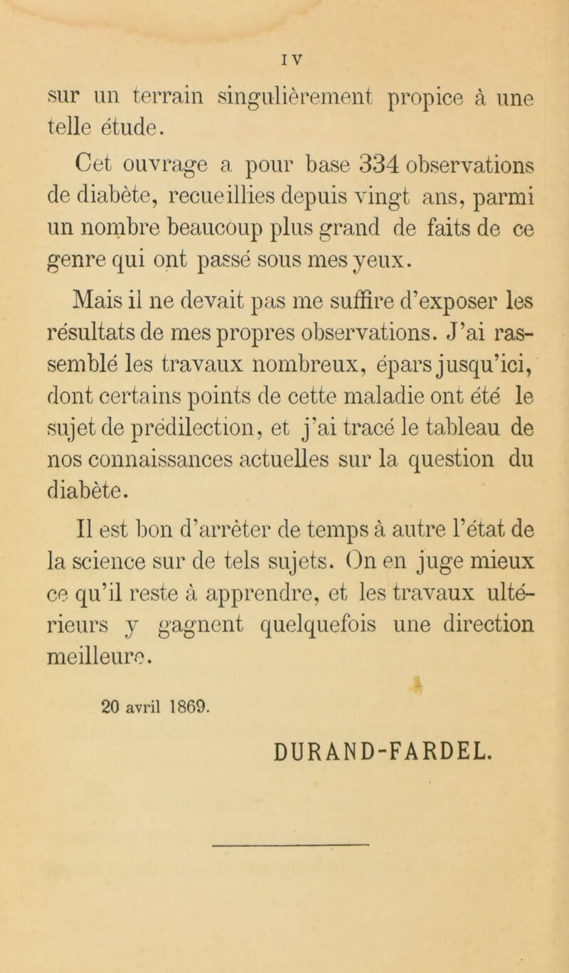 sur un terrain singulièrement propice à une telle étude. Cet ouvrage a pour base 334 observations de diabète, recueillies depuis vingt ans, parmi un nornbre beaucoup plus grand de faits de ce genre qui ont passé sous mes yeux. Mais il ne devait pas me suffire d’exposer les résultats de mes propres observations. J’ai ras- semblé les travaux nombreux, épars jusqu’ici, dont certains points de cette maladie ont été le sujet de prédilection, et j’ai tracé le tableau de nos connaissances actuelles sur la question du diabète. Il est bon d’arrêter de temps à autre l’état de la science sur de tels sujets. On en juge mieux ce qu’il reste à apprendre, et les travaux ulté- rieurs y gagnent quelquefois une direction meilleure. 20 avril 1869. DURAND-FARDEL.