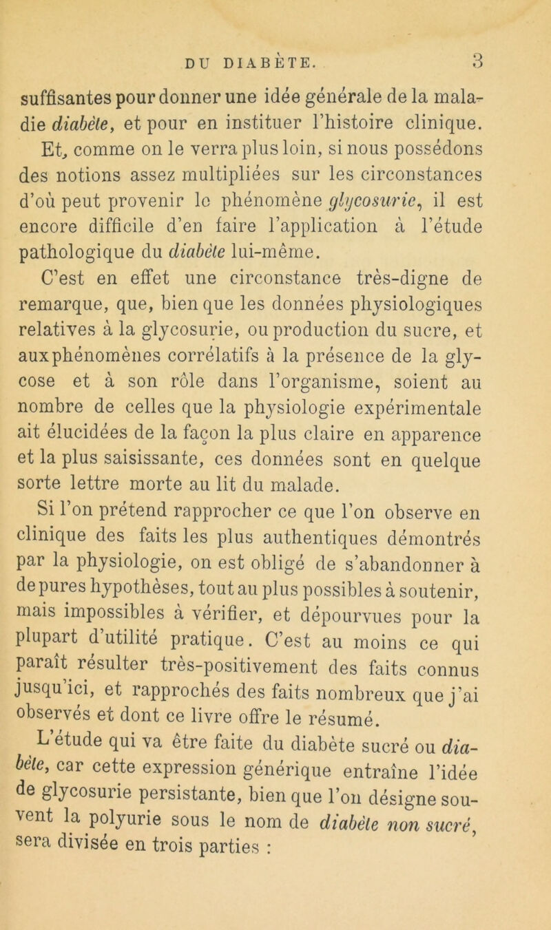 suffisantes pour donner une idée générale de la mala- die diabète, et pour en instituer l’histoire clinique. Et., comme on le verra plus loin, si nous possédons des notions assez multipliées sur les circonstances d’où peut provenir le phénomène glycosurie^ il est encore difficile d’en faire l’application à l’étude pathologique du diabète lui-même. C’est en effet une circonstance très-digne de remarque, que, bien que les données physiologiques relatives à la glycosurie, ou production du sucre, et aux phénomènes corrélatifs à la présence de la gly- cose et à son rôle dans l’organisme, soient au nombre de celles que la physiologie expérimentale ait élucidées de la façon la plus claire en apparence et la plus saisissante, ces données sont en quelque sorte lettre morte au lit du malade. Si l’on prétend rapprocher ce que l’on observe en clinique des faits les plus authentiques démontrés par la physiologie, on est obligé de s’abandonner à de pures hypothèses, tout au plus possibles à soutenir, mais impossibles a vérifier, et dépourvues pour la plupart d utilité pratique. C’est au moins ce qui paraît résulter très-positivement des faits connus jusqu ici, et rapproches des faits nombreux que j’ai observés et dont ce livre offre le résumé. L étude qui va etre faite du diabète sucré ou dia- bète, car cette expression générique entraîne l’idée de glycosurie persistante, bien que l’on désigne sou- vent la polyurie sous le nom de diabète non sucré, sera divisée en trois parties :