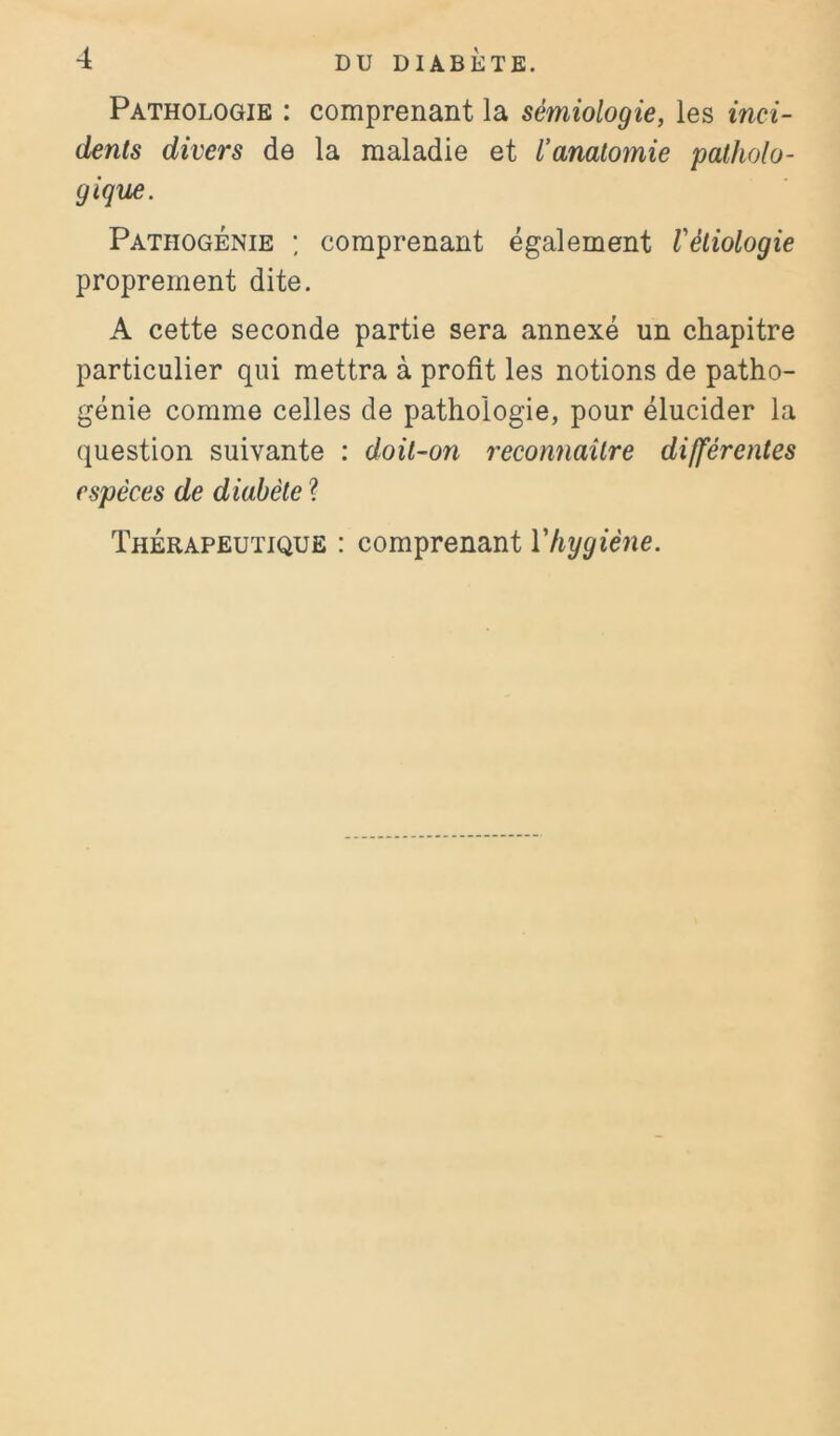 Pathologie : comprenant la sémiologie, les inci- dents divers de la maladie et l’anatomie patholo- gique. Pathogénie ; comprenant également Vétiologie proprement dite. A cette seconde partie sera annexé un chapitre particulier qui mettra à profit les notions de patho- génie comme celles de pathologie, pour élucider la question suivante : doit-on reconnaître différentes espèces de diabète ? Thérapeutique : comprenant Vhygiène.