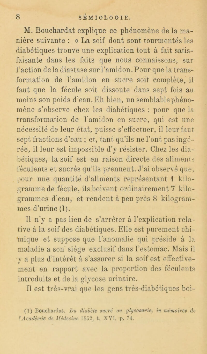 M. Bouchardat explique ce phénomène de la ma- nière suivante : « La soif dont sont tourmentés les diabétiques trouve une explication tout à fait satis- faisante dans les faits que nous connaissons, sur l’action de la diastase sur l’amidon. Pour que la trans- formation de l’amidon en sucre soit complète, il faut que la fécule soit dissoute dans sept fois au moins son poids d’eau. Eh bien, un semblable phéno- mène s’observe chez les diabétiques : pour que la transformation de l’amidon en sucre, qui est une nécessité de leur état, puisse s’effectuer, il leur faut sept fractions d’eau ; et, tant qu’ils ne l’ont pas ingé - rée, il leur est impossible d’y résister. Chez les dia- bétiques, la soif est en raison directe desalimenfs féculents et sucrés qu’ils prennent. J’ai observé que, pour une quantité d’aliments représentant 1 kilo- gramme de fécule, ils boivent ordinairement 7 kilo- grammes d’eau, et rendent à peu près 8 kilogram- mes d’urine (1). Il n’y a pas lieu de s’arrêter à l’explication rela- tive à la soif des diabétiques. Elle est purement chi- 'mique et suppose que l’anomalie qui préside à la maladie a son siège exclusif dans l’estomac. Mais il y a plus d’intérêt à s’assurer si la soif est effective- ment en rapport avec la proportion des féculents introduits et de la glycose urinaire. Il est très-vrai que les gens très-diabétiques boi- (I) Boucliardat. Du diahcte sucré ou glycosurie, in mémoires de l'Académie de Médecine 1852, t. XVI, p. 71.