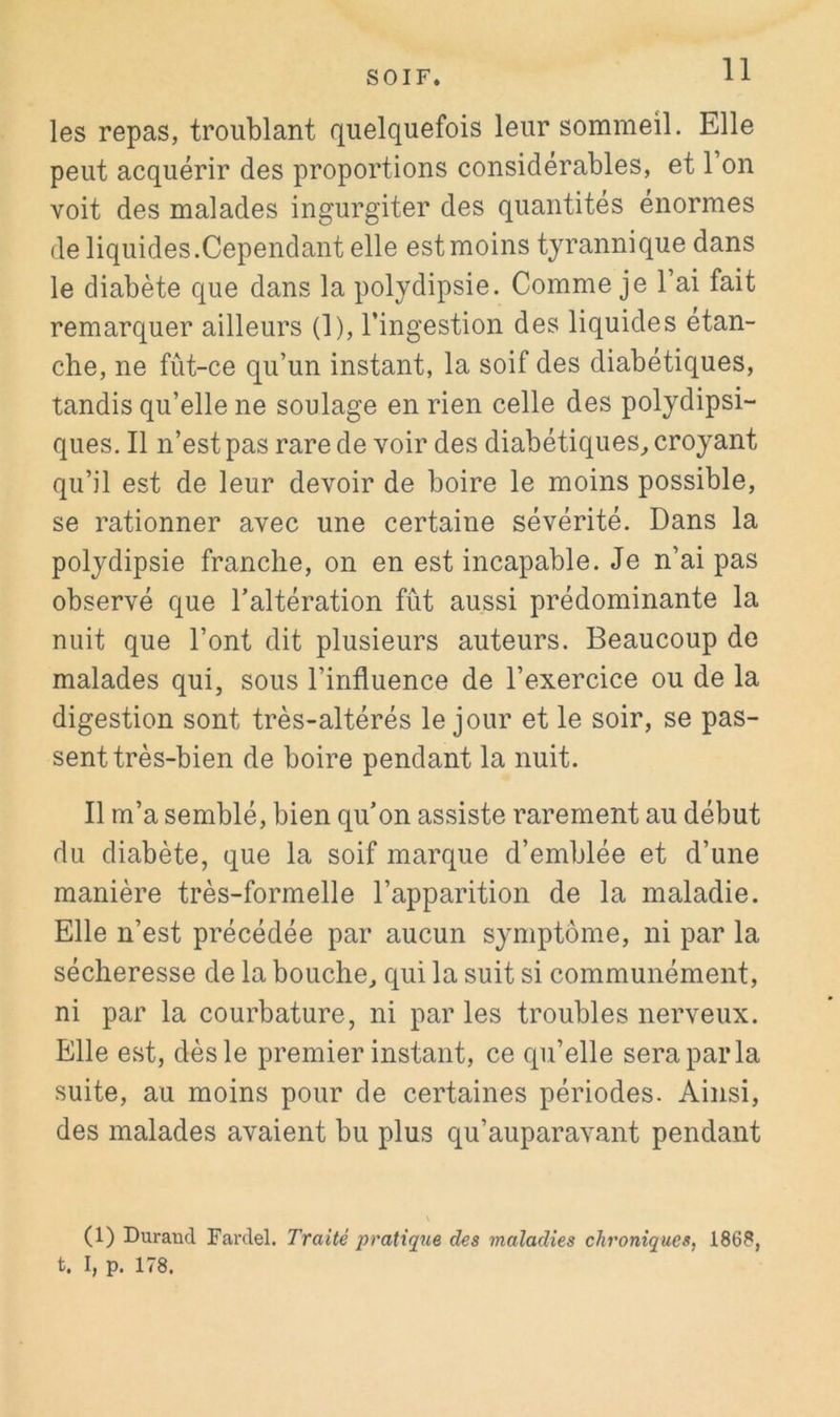 les repas, troublant quelquefois leur sommeil. Elle peut acquérir des proportions considérables, et l’on voit des malades ingurgiter des quantités énormes de liquides.Cependant elle est moins tyrannique dans le diabète que dans la polydipsie. Comme je l’ai fait remarquer ailleurs (1), l’ingestion des liquides étan- che, ne fût-ce qu’un instant, la soif des diabétiques, tandis qu’elle ne soulage en rien celle des polydipsi- ques. Il n’est pas rare de voir des diabétiques^ croyant qu’il est de leur devoir de boire le moins possible, se rationner avec une certaine sévérité. Dans la polydipsie franche, on en est incapable. Je n’ai pas observé que l’altération fût aussi prédominante la nuit que l’ont dit plusieurs auteurs. Beaucoup de malades qui, sous l’influence de l’exercice ou de la digestion sont très-altérés le jour et le soir, se pas- sent très-bien de boire pendant la nuit. Il m’a semblé, bien qu’on assiste rarement au début du diabète, que la soif marque d’emblée et d’une manière très-formelle l’apparition de la maladie. Elle n’est précédée par aucun symptôme, ni par la sécheresse de la bouche, qui la suit si communément, ni par la courbature, ni parles troubles nerveux. Elle est, dès le premier instant, ce qu’elle sera par la suite, au moins pour de certaines périodes. Ainsi, des malades avaient bu plus qu’auparavant pendant (1) Durand Fardel. Traité pratique des maladies chroniques, 1868, t. I, p. 178.