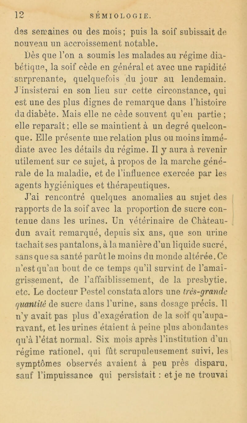 des semaines ou des mois; puis la soif subissait de nouveau un accroissement notable. Dès que l’on a soumis les malades au régime dia- bétique, la soif cède en général et avec une rapidité surprenante, quelquefois du jour au lendemain. J'insisterai en son lieu sur cette circonstance, qui est une des plus dignes de remarque dans l’histoire du diabète. Mais elle ne cède souvent qu’en partie ; elle reparaît ; elle se maintient à un degré quelcon- que. Elle présente une relation plus ou moins immé- diate avec les détails du régime. Il y aura à revenir utilement sur ce sujet, à propos de la marche géné- rale de la maladie, et de l’influence exercée par les agents hygiéniques et thérapeutiques. J’ai rencontré quelques anomalies au sujet des rapports de la soif avec la proportion de sucre con- tenue dans les urines. Un vétérinaire de Château- , dun avait remarqué, depuis six ans, que son urine tachait ses pantalons, à la manière d’un liquide sucré, sans que sa santé parût le moins du monde altérée. Ce n’est qu’au bout de ce temps qu’il survint de l’amai- grissement, de l’affaiblissement, de la presbytie, etc. Le docteur Pestel constata alors une ircs-grande fjuanlilé de sucre dans l’urine, sans dosage précis. 11 n’y avait pas plus d’exagération de la soif qu’aupa- ravant, et les urines étaient à peine plus abondantes qu’à l’état normal. Six mois après l’institution d’un régime rationel, qui fût scrupuleusement suivi, les symptômes observés avaient à peu près disparu, sauf l’impuissance qui persistait : et je ne trouvai