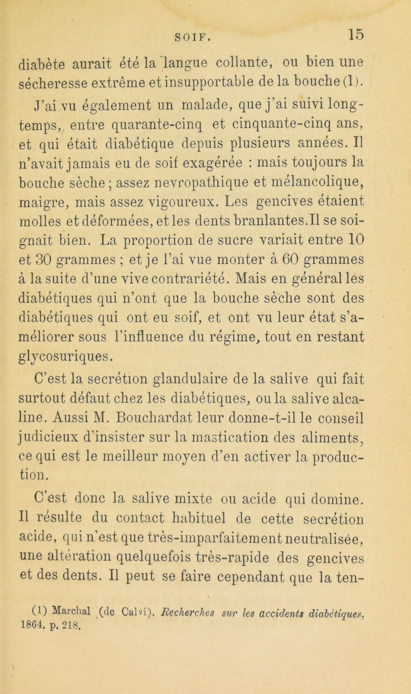 diabète aurait été la langue collante, ou bien une sécheresse extrême et insupportable de la bouche (1 ). J’ai vu également un malade, que j’ai suivi long- temps, entre quarante-cinq et cinquante-cinq ans, et qui était diabétique depuis plusieurs années. Il n’avait jamais eu de soif exagérée : mais toujours la bouche sèche ; assez névropathique et mélancolique, maigre, mais assez vigoureux. Les gencives étaient molles et déformées, et les dentsbranlantes.il se soi- gnait bien. La proportion de sucre variait entre 10 et 30 grammes ; et je l’ai vue monter à 60 grammes à la suite d’une vive contrariété. Mais en général lés diabétiques qui n’ont que la bouche sèche sont des diabétiques qui ont eu soif, et ont vu leur état s’a- méliorer sous l’influence du régime, tout en restant glycosuriques. C’est la secrétion glandulaire de la salive qui fait surtout défaut chez les diabétiques, ou la salive alca- line. Aussi M. Bouchardat leur donne-t-il le conseil judicieux d’insister sur la mastication des aliments, ce qui est le meilleur moyen d’en activer la produc- tion. C’est donc la salive mixte ou acide qui domine. Il résulte du contact habituel de cette secrétion acide, qui n’est que très-imparfaitement neutralisée, une altération quelquefois très-rapide des gencives et des dents. Il peut se faire cependant que la ten- (1) Marchai (de Calvi), Recherches sur les accidents diabétiques. 1864. p. 218.