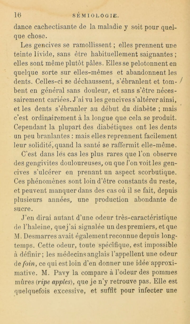 dance cachectisante de la maladie y soit pour quel- que chose. Les gencives se ramollissent ; elles prennent une teinte livide, sans être habituellement saignantes ; elles sont même plutôt pâles. Elles se pelotonnent en quelque sorte sur elles-mêmes et abandonnent les dents. Celles-ci se déchaussent, s’ébranlent et tom- / bent en général sans douleur, et sans s’être néces- sairement cariées. J’ai vu les gencives s’altérer ainsi, et les dents s’ébranler au début du diabète ; mais c’est ordinairement à la longue que cela se produit. Cependant la plupart des diabétiques ont les dents un peu branlantes : mais elles reprennent facilement leur solidité,quand la santé se raffermit elle-même. C’est dans les cas les plus rares que l’on observe des gengivites douloureuses^ ou que l’on voit les gen- cives s’ulcérer en prenant un aspect scorbutique. Ces phénomènes sont loin d’être constants du reste, et peuvent manquer dans des cas où il se fait, depuis plusieurs années, une production abondante de sucre. J’en dirai autant d’une odeur très-caractéristique de l’haleine, que j’ai signalée un des premiers, et que M. Desmarres avait également reconnue depuis long- temps. Cette odeur, toute spécifique, est impossible à définir; les médecins anglais l’appellent une odeur de foin, ce qui est loin d’en donner une idée approxi- mative. M. Pavy la compare à Todeur des pommes mures {ripe apples), que je n’y retrouve pas. Elle est quelquefois excessive, et suffit pour infecter une