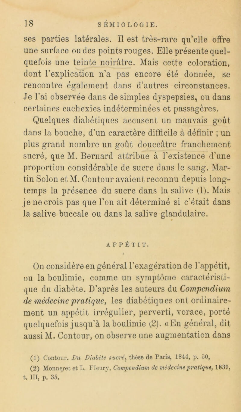 ses parties latérales. Il est très-rare qu’elle offre une surface ou des points rouges. Elle présente quel- quefois une teinte noirâtre. Mais cette coloration, dont l’explication n’a pas encore été donnée, se rencontre également dans d’autres circonstances. Je l’ai observée dans de simples dyspepsies, ou dans certaines cachexies indéterminées et passagères. Quelques diabétiques accusent un mauvais goût dans la bouche, d’un caractère difficile à définir ; un plus grand nombre un goût douceâtre franchement sucré, que M. Bernard attribue à l’existence d’une proportion considérable de sucre dans le sang. Mar- tin Solon et M. Contour avaient reconnu depuis long- temps la présence du sucre dans la salive (1). Mais je ne crois pas que l’on ait déterminé si c’était dans la salive buccale ou dans la salive glandulaire. APPÉTIT. 4 On considère en général l’exagération de l’appétit, ou la boulimie, comme un symptôme caractéristi- que du diabète. D’après les auteurs du Compendium de médecine pratique, les diabétiques ont ordinaire- ment un appétit irrégulier, perverti, vorace, porté quelquefois jusqu’à la boulimie (.2). «En général, dit aussi M. Contour, on observe une augmentation dans (1) Contour. Lu Diabète sticré^ thèse de Paris, 1844, p. 50, (2) Monneyet et L. Fleury. Compendium de médecine pratique, 1839, t. III, p. 35.