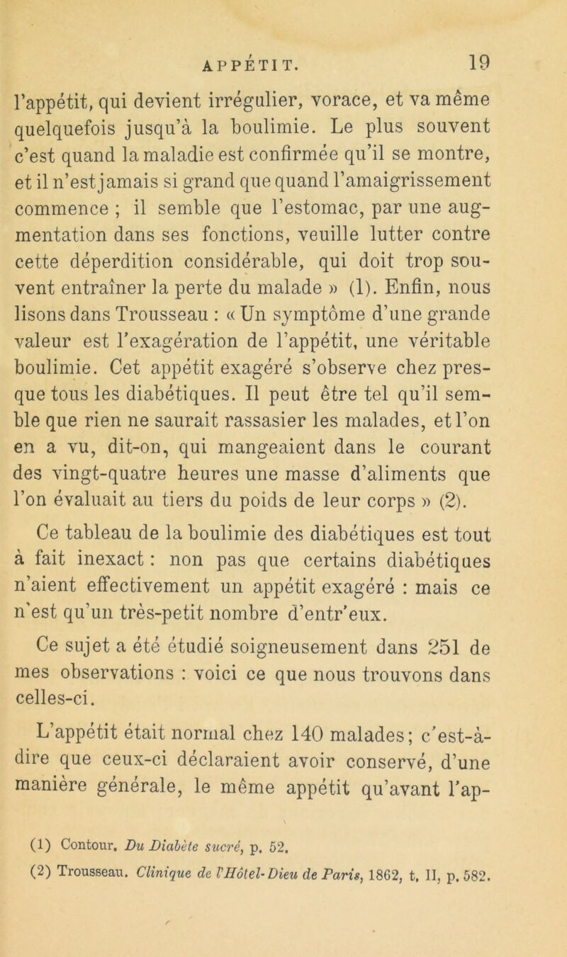 l’appétit, qui devient irrégulier, vorace, et va même quelquefois jusqu’à la boulimie. Le plus souvent c’est quand la maladie est confirmée qu’il se montre, et il n’est jamais si grand que quand l’amaigrissement commence ; il semble que l’estomac, par une aug- mentation dans ses fonctions, veuille lutter contre cette déperdition considérable, qui doit trop sou- vent entraîner la perte du malade » (1). Enfin, nous lisons dans Trousseau : c< Un symptôme d’une grande valeur est Texagération de l’appétit, une véritable boulimie. Cet appétit exagéré s’observe chez pres- que tous les diabétiques. Il peut être tel qu’il sem- ble que rien ne saurait rassasier les malades, et Ton en a vu, dit-on, qui mangeaient dans le courant des vingt-quatre heures une masse d’aliments que Ton évaluait au tiers du poids de leur corps » (2). Ce tableau de la boulimie des diabétiques est tout à fait inexact : non pas que certains diabétiques n’aient effectivement un appétit exagéré : mais ce n'est qu’un très-petit nombre d’entr’eux. Ce sujet a été étudié soigneusement dans 251 de mes observations : voici ce que nous trouvons dans celles-ci. L’appétit était normal chez 140 malades; c’est-à- dire que ceux-ci déclaraient avoir conservé, d’une manière générale, le même appétit qu’avant Tap- (1) Contour. Du Diabète sucré, p. 52, (2) Trousseau. Clinique de VHôtel-Dieu de Paris, 1862, t, II, p. 582.