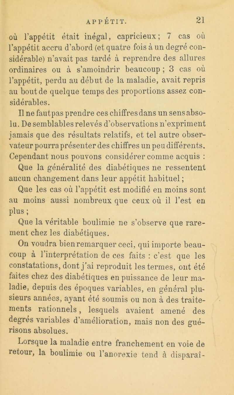 OÙ l’appétit était inégal, capricieux; 7 cas où l’appétit accru d’abord (et quatre fois à un degré con- sidérable) n’avait pas tardé à reprendre des allures ordinaires ou à s’amoindrir beaucoup ; 3 cas où l’appétit, perdu au début de la maladie, avait repris au bout de quelque temps des proportions assez con- sidérables. Il ne fautpas prendre ces chiffres dans un sens abso- lu. De semblables relevés d’observations n’expriment jamais que des résultats relatifs, et tel autre obser- vateur pourra présenter des chiffres un peu différents. Cependant nous pouvons considérer comme acquis : Que la généralité des diabétiques ne ressentent aucun changement dans leur appétit habituel ; Que les cas où l’appétit est modifié en moins sont au moins aussi nombreux que ceux où il l’est en plus ; Que la véritable boulimie ne s’observe que rare- ment chez les diabétiques. On voudra bien remarquer ceci , qui importe beau- coup à l’interprétation de ces faits : c’est que les constatations, dont j’ai reproduit les termes, ont été faites chez des diabétiques en puissance de leur ma- ladie, aepuis des époques variables, en général plu- sieurs années, ayant été soumis ou non à des traite- ments rationnels, lesquels avaient amené des degres variables d’amelioration, mais non des gué- risons absolues. Lorsque la maladie entre franchement en voie de retour, la boulimie ou l’anorexie tend à disparaî-